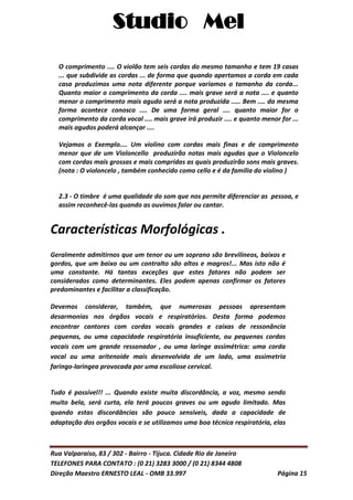 Studio Mel
Rua Valparaíso, 83 / 302 - Bairro - Tijuca. Cidade Rio de Janeiro
TELEFONES PARA CONTATO : (0 21) 3283 3000 / (0 21) 8344 4808
Direção Maestro ERNESTO LEAL - OMB 33.997 Página 15
O comprimento .... O violão tem seis cordas do mesmo tamanho e tem 19 casas
... que subdivide as cordas ... de forma que quando apertamos a corda em cada
casa produzimos uma nota diferente porque variamos o tamanho da corda...
Quanto maior o comprimento da corda .... mais grave será a nota .... e quanto
menor o comprimento mais agudo será a nota produzida ..... Bem .... da mesma
forma acontece conosco .... De uma forma geral .... quanto maior for o
comprimento da corda vocal .... mais grave irá produzir .... e quanto menor for ...
mais agudos poderá alcançar ....
Vejamos o Exemplo.... Um violino com cordas mais finas e de comprimento
menor que de um Violoncello produzirão notas mais agudas que o Violoncelo
com cordas mais grossas e mais compridas as quais produzirão sons mais graves.
(nota : O violoncelo , também conhecido como cello e é da familia do violino )
2.3 - O timbre é uma qualidade do som que nos permite diferenciar as pessoa, e
assim reconhecê-las quando as ouvimos falar ou cantar.
Características Morfológicas .
Geralmente admitirnos que um tenor ou um soprano são brevilineos, baixos e
gordos, que um baixo ou um contralto são altos e magros!... Mas isto não é
uma constante. Há tantas exceções que estes fatores não podem ser
considerados como determinantes. Eles podem apenas confirmar os fatores
predominantes e facilitar a classificação.
Devemos considerar, também, que numerosas pessoas apresentam
desarmonias nos órgãos vocais e respiratórios. Desta forma podemos
encontrar cantores com cordas vocais grandes e caixas de ressonância
pequenas, ou uma capacidade respiratória insuficiente, ou pequenas cordas
vocais com um grande ressonador , ou uma laringe assimétrica: uma corda
vocal ou uma aritenoide mais desenvolvida de um lado, uma assimetria
faringo-laringea provocada por uma escoliose cervical.
Tudo é possível!! ... Quando existe muita discordância, a voz, mesmo sendo
muito bela, será curta, ela terá poucos graves ou um agudo limitado. Mas
quando estas discordâncias são pouco sensíveis, dada a capacidade de
adaptação dos orgãos vocais e se utilizamos uma boa técnica respiratória, elas
 