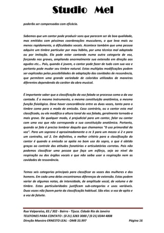Studio Mel
Rua Valparaíso, 83 / 302 - Bairro - Tijuca. Cidade Rio de Janeiro
TELEFONES PARA CONTATO : (0 21) 3283 3000 / (0 21) 8344 4808
Direção Maestro ERNESTO LEAL - OMB 33.997 Página 16
poderão ser compensadas com eficácia.
Sabemos que um cantor pode produzir sons que parecem ser de boa qualidade,
mas emitidos com péssimas coordenações musculares, o que leva mais ou
menos rapidamente, a dificuldades vocais. Acontece também que uma pessoa
adquire um timbre particular por mau hábito, por uma técnica mal adaptada
ou por imitação. Ela pode estar cantando numa outra categoria de voz,
forçando nos graves, ampliando anormalmente sua extensão em direção aos
agudos etc... Pois, quando é jovem, o cantor pode fazer de tudo com sua voz e
portanto pode mudar seu timbre natural. Estas multiplas modificações podem
ser explicadas pelas possibilidades de adaptação das cavidades de ressonância,
que permitem uma grande variedade de coloridos utilizados de maneiras
diferentes dependendo do caráter da obra musical.
É importante saber que a classificação da voz falada se processa como a da voz
cantada. É o mesmo instrumento, a mesma constituição anatômica, a mesma
função fisiológica. Deve haver concordância entre as duas vozes, tanto para o
timbre como para o modo de emissão. Caso contrário, ou o cantor esta mal
classificado, ou ele modifica a altura tonal da voz falada, geralmente tornado-a
mais grave. De qualquer modo, é prejudicial para um cantor, falar ou cantar
com uma voz que não corresponda a sua constituição anatômica. Portanto,
quando se fala é preciso lembrar daquilo que chamamos "0 uso primordial da
voz". Para um soprano é aproximadamente o re 3 para um mezzo si 2 e para
um contralto, sol 2. Em definitivo, o melhor critério para a classificação do
cantor é quando a emissão se apóia no bom uso do sopro, o que é obtido
graças ao controle das atitudes fonatórias e articulatórias corretas. Pois não
podemos classificar uma pessoa que faça um esfôrço, seja ao nível da
respiração ou dos órgãos vocais e que não saiba usar a respiração nem as
cavidades de ressonância.
Temos seis categorias principais para classificar as vozes das mulheres e dos
homens. Em cada uma delas encontramos diferenças de extensão. Estas podem
variar de algumas notas, de intensidade, de amplitude vocal, de volume e de
timbre. Estas particularidades justificam sub-categorias e usos variáveis.
Duas vozes não fazem parte da classificação habitual. São elas: a voz de apito e
a voz de falsete.
 