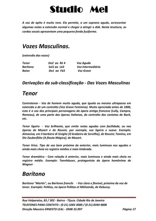 Studio Mel
Rua Valparaíso, 83 / 302 - Bairro - Tijuca. Cidade Rio de Janeiro
TELEFONES PARA CONTATO : (0 21) 3283 3000 / (0 21) 8344 4808
Direção Maestro ERNESTO LEAL - OMB 33.997 Página 17
A voz de apito é muito rara. Ela permite, a um soprano agudo, acrescentar
algumas notas a extensão normal e chegar a atingir o dó6. Nesta tessitura, as
cordas vocais apresentam uma pequena fenda fusiforme.
Vozes Masculinas.
(extensão das vozes)
Tenor Do2 ao Ré 4 Voz Aguda
Barítono Sol1 ao Lá3 Voz Intermediária
Baixo Do1 ao Fá3 Voz Grave
Derivações da sub-classificação - Das Vozes Masculinas
Tenor
Contratenor - Voz de homem muito aguda, que iguala ou mesmo ultrapassa em
extensão a de um contralto (Voz Grave Feminina). Muito apreciada antes de 1800,
esta é a voz dos principais personagens da ópera antiga francesa (Lully, Campra,
Rameau), de uma parte das óperas italianas, do contralto das cantatas de Bach,
etc.
Tenor ligeiro - Voz brilhante, que emite notas agudas com facilidade, ou nas
óperas de Mozart e de Rossini, por exemple, voz ligeira e suave. Exemplo:
Almaviva, em Il barbiere di Siviglia [O brabeiro de Servilha], de Rossini; Tamino, em
Die Zauberflöte [A flauta Mágica], de Mozart.
Tenor lírico. Tipo de voz bem próxima da anterior, mais luminosa nos agudos e
ainda mais cheia no registro médios e mais timbrada.
Tenor dramático - Com relação à anterior, mais luminosa e ainda mais cheia no
registro médio. Exemplo: Tannhäuser, protagonista da ópera homônima de
Wagner
Barítono
Barítono "Martin", ou Barítono francês - Voz clara e flexível, próxima da voz de
tenor. Exemplo: Pelléas, na ópera Pelléas et Mélisande, de Debussy.
 