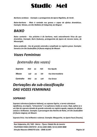 Studio Mel
Rua Valparaíso, 83 / 302 - Bairro - Tijuca. Cidade Rio de Janeiro
TELEFONES PARA CONTATO : (0 21) 3283 3000 / (0 21) 8344 4808
Direção Maestro ERNESTO LEAL - OMB 33.997 Página 18
Barítono verdiano - Exemplo: o protagonista da ópera Rigolleto, de Verdi.
Baixo-barítono - Mais à vontade nos graves e capaz de efeitos dramáticos.
Exemplo: Wotan, em Die Walküre [A Valquíria], de Wagner
BAIXO
Baixo cantante - Voz próxima à do barítono, mais naturalmente lírica do que
dramática. Exemplo: Boris Godunov, protagonista da ópera de mesmo nome, de
Mussorgski.
Baixo profundo - Voz de grande extensão a amplitude no registro grave. Exemplo:
Sarastro em Die Zauberflöte [A flauta mágica] de Mozart
Vozes Femininas
(extensão das vozes)
Soprano Dó3 ao Fá5 Voz Aguda
Mezzo Lá2 ao Si4 Voz Intermediária
Contralto Mi2 ao Lá4 Voz Grave
Derivações da sub-classificação
DAS VOZES FEMININAS
SOPRANO
Soprano coloratura (palavra italiana), ou soprano ligeiro, o termo coloratura
significava, na origem, "virtuosismo" e se aplicava a todas as vozes. Hoje, aplica-se a
um tipo de soprano dotado de grande extensão no registro agudo, capazes de efeitos
velozes e brilhantes. Exemplo: a personagem das Rainha da Noite, em Die Zauberflöte
[A flauta mágica], de Mozart.
Soprano lírico. Voz brilhante e extensa. Exemplo: Marguerite, na ópera Faust [Fausto],
 