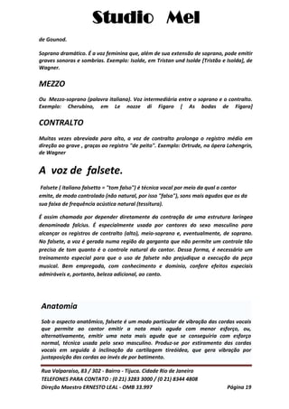 Studio Mel
Rua Valparaíso, 83 / 302 - Bairro - Tijuca. Cidade Rio de Janeiro
TELEFONES PARA CONTATO : (0 21) 3283 3000 / (0 21) 8344 4808
Direção Maestro ERNESTO LEAL - OMB 33.997 Página 19
de Gounod.
Soprano dramático. É a voz feminina que, além de sua extensão de soprano, pode emitir
graves sonoras e sombrias. Exemplo: Isolde, em Tristan und Isolde [Tristão e Isolda], de
Wagner.
MEZZO
Ou Mezzo-soprano (palavra italiana). Voz intermediária entre o soprano e o contralto.
Exemplo: Cherubino, em Le nozze di Figaro [ As bodas de Fígaro]
CONTRALTO
Muitas vezes abreviada para alto, a voz de contralto prolonga o registro médio em
direção ao grave , graças ao registro "de peito". Exemplo: Ortrude, na ópera Lohengrin,
de Wagner
A voz de falsete.
Falsete ( italiano falsetto = "tom falso") é técnica vocal por meio da qual o cantor
emite, de modo controlado (não natural, por isso "falso"), sons mais agudos que os da
sua faixa de frequência acústica natural (tessitura).
É assim chamada por depender diretamente da contração de uma estrutura laríngea
denominada falcius. É especialmente usada por cantores do sexo masculino para
alcançar os registros de contralto (alto), meio-soprano e, eventualmente, de soprano.
No falsete, a voz é gerada numa região da garganta que não permite um controle tão
preciso de tom quanto é o controle natural do cantor. Dessa forma, é necessário um
treinamento especial para que o uso de falsete não prejudique a execução da peça
musical. Bem empregada, com conhecimento e domínio, confere efeitos especiais
admiráveis e, portanto, beleza adicional, ao canto.
Anatomia
Sob o aspecto anatômico, falsete é um modo particular de vibração das cordas vocais
que permite ao cantor emitir a nota mais aguda com menor esforço, ou,
alternativamente, emitir uma nota mais aguda que se conseguiria com esforço
normal, técnica usada pelo sexo masculino. Produz-se por estiramento das cordas
vocais em seguida à inclinação da cartilagem tireóidea, que gera vibração por
justaposição das cordas ao invés de por batimento.
 