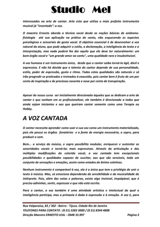 Studio Mel
Rua Valparaíso, 83 / 302 - Bairro - Tijuca. Cidade Rio de Janeiro
TELEFONES PARA CONTATO : (0 21) 3283 3000 / (0 21) 8344 4808
Direção Maestro ERNESTO LEAL - OMB 33.997 Página 2
interessados na arte de cantar. Arte esta que utiliza o mais prefeito instrumento
musical já "inventado": a voz.
O maestro Ernesto aborda a técnica vocal desde as noções básicas de anátomo-
fisiologia até sua aplicação na prática do canto, não esquecendo os aspectos
psicológicos e sensoriais do gesto vocal. O objetivo essencial é de desenvolver a voz
natural do aluno, que pode adquirir o estilo, a declamação, a inteligência do texto e a
interpretação, mas nada poderá lhe dar aquilo que ele deve ter naturalmente: um
bom órgão vocal e "um grande amor ao canto", uma qualidade rara e insubstituível.
A voz humana é um instrumento único, desde que o cantor saiba torná-la ágil, dócil e
expressiva. E não há dúvida que o talento do cantor depende de sua personalidade,
estilo, poder de expressão, gosto e ritmo. Todas estas qualidades são naturais e só
irão progredir se praticados e treinados à exaustão, pois cantar bem é fruto de um por
cento de inspiração e de preciosos noventa e nove por cento de transpiração.
Apesar do nosso curso ser inicialmente direcionado àqueles que se dedicam a arte de
cantar e que sonham em se profissionalizar, ele também é direcionado a todos que
ainda sejam iniciantes e aos que queiram cantar somente como uma Terapia ou
Hobby.
A VOZ CANTADA
O cantor necessita aprender como usar a sua voz como um instrumento materializado,
pois ele possui os órgãos fonatórios e a fonte de energia necessária, o sopro, para
produzir o som.
Bem... a serviço da música, o sopro possibilita modular, enriquecer e sustentar as
sonoridades vocais e torná-las mais expressivas. Através da articulação e das
múltiplas modificações do colorido vocal, a voz cantada tem excepcionais
possibilidades e qualidades capazes de suscitar, aos que são sensíveis, todo um
conjunto de sensações e emoções, assim como estados de ânimo coletivos.
Nenhum instrumento é comparável à voz, ela é a única que tem o privilégio de unir o
texto à música. Mas, só emociona dependendo da sensibilidade e da musicalidade do
intérprete. Pois, além das notas e palavras, existe algo invisível, impalpável, que é
preciso adivinhar, sentir, expressar e que não está escrito.
Para o cantor, a voz também é uma atividade artística e intelectual da qual a
inteligência participa, mas a primazia é dada à expressão e à emoção. A voz é, para
 