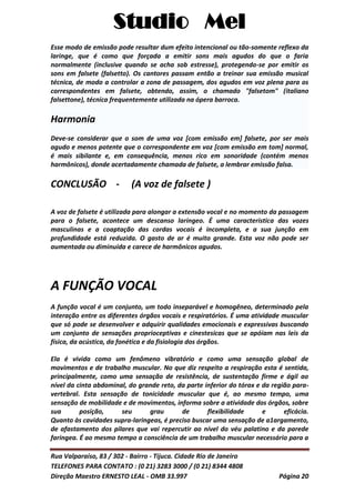 Studio Mel
Rua Valparaíso, 83 / 302 - Bairro - Tijuca. Cidade Rio de Janeiro
TELEFONES PARA CONTATO : (0 21) 3283 3000 / (0 21) 8344 4808
Direção Maestro ERNESTO LEAL - OMB 33.997 Página 20
Esse modo de emissão pode resultar dum efeito intencional ou tão-somente reflexo da
laringe, que é como que forçada a emitir sons mais agudos do que o faria
normalmente (inclusive quando se acha sob estresse), protegendo-se por emitir os
sons em falsete (falsetto). Os cantores passam então a treinar sua emissão musical
técnica, de modo a controlar a zona de passagem, dos agudos em voz plena para os
correspondentes em falsete, obtendo, assim, o chamado "falsetom" (italiano
falsettone), técnica frequentemente utilizada na ópera barroca.
Harmonia
Deve-se considerar que o som de uma voz [com emissão em] falsete, por ser mais
agudo e menos potente que o correspondente em voz [com emissão em tom] normal,
é mais sibilante e, em consequência, menos rico em sonoridade (contém menos
harmônicos), donde acertadamente chamada de falsete, a lembrar emissão falsa.
CONCLUSÃO - (A voz de falsete )
A voz de falsete é utilizada para alongar a extensão vocal e no momento da passagem
para o falsete, acontece um descanso laríngeo. É uma caracteristica das vozes
masculinas e a coaptação das cordas vocais é incompleta, e a sua junção em
profundidade está reduzida. O gasto de ar é muito grande. Esta voz não pode ser
aumentada ou diminuida e carece de harmônicos agudos.
A FUNÇÃO VOCAL
A função vocal é um conjunto, um todo inseparável e homogêneo, determinado pela
interação entre os diferentes órgãos vocais e respiratórios. É uma atividade muscular
que só pode se desenvolver e adquirir qualidades emocionais e expressivas buscando
um conjunto de sensações proprioceptivas e cinestesicas que se apóiam nas leis da
física, da acústica, da fonética e da fisiologia dos órgãos.
Ela é vivida como um fenômeno vibratório e como uma sensação global de
movimentos e de trabalho muscular. No que diz respeito a respiração esta é sentida,
principalmente, como uma sensação de resistência, de sustentação firme e ágil ao
nível da cinta abdominal, do grande reto, da parte inferior do tórax e da região para-
vertebral. Esta sensação de tonicidade muscular que é, ao mesmo tempo, uma
sensação de mobilidade e de movimentos, informa sobre a atividade dos órgãos, sobre
sua posição, seu grau de flexibilidade e eficácia.
Quanto às cavidades supra-laringeas, é preciso buscar uma sensação de a1argamento,
de afastamento dos pilares que vai repercutir ao nível do véu palatino e da parede
faringea. É ao mesmo tempo a consciência de um trabalho muscular necessário para a
 