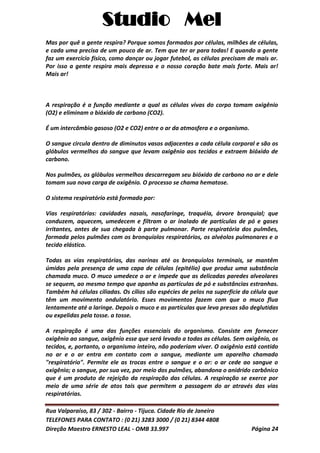 Studio Mel
Rua Valparaíso, 83 / 302 - Bairro - Tijuca. Cidade Rio de Janeiro
TELEFONES PARA CONTATO : (0 21) 3283 3000 / (0 21) 8344 4808
Direção Maestro ERNESTO LEAL - OMB 33.997 Página 24
Mas por quê a gente respira? Porque somos formados por células, milhões de células,
e cada uma precisa de um pouco de ar. Tem que ter ar para todas! E quando a gente
faz um exercício físico, como dançar ou jogar futebol, as células precisam de mais ar.
Por isso a gente respira mais depressa e o nosso coração bate mais forte. Mais ar!
Mais ar!
A respiração é a função mediante a qual as células vivas do corpo tomam oxigênio
(O2) e eliminam o bióxido de carbono (CO2).
É um intercâmbio gasoso (O2 e CO2) entre o ar da atmosfera e o organismo.
O sangue circula dentro de diminutos vasos adjacentes a cada célula corporal e são os
glóbulos vermelhos do sangue que levam oxigênio aos tecidos e extraem bióxido de
carbono.
Nos pulmões, os glóbulos vermelhos descarregam seu bióxido de carbono no ar e dele
tomam sua nova carga de oxigênio. O processo se chama hematose.
O sistema respiratório está formado por:
Vias respiratórias: cavidades nasais, nasofaringe, traquéia, árvore bronquial; que
conduzem, aquecem, umedecem e filtram o ar inalado de partículas de pó e gases
irritantes, antes de sua chegada à parte pulmonar. Parte respiratória dos pulmões,
formada pelos pulmões com os bronquíolos respiratórios, os alvéolos pulmonares e o
tecido elástico.
Todas as vias respiratórias, das narinas até os bronquíolos terminais, se mantêm
úmidas pela presença de uma capa de células (epitélio) que produz uma substância
chamada muco. O muco umedece o ar e impede que as delicadas paredes alveolares
se sequem, ao mesmo tempo que apanha as partículas de pó e substâncias estranhas.
Também há células ciliadas. Os cílios são espécies de pelos na superfície da célula que
têm um movimento ondulatório. Esses movimentos fazem com que o muco flua
lentamente até a laringe. Depois o muco e as partículas que leva presas são deglutidas
ou expelidas pela tosse. a tosse.
A respiração é uma das funções essenciais do organismo. Consiste em fornecer
oxigênio ao sangue, oxigênio esse que será levado a todas as células. Sem oxigênio, os
tecidos, e, portanto, o organismo inteiro, não poderiam viver. O oxigênio está contido
no ar e o ar entra em contato com o sangue, mediante um aparelho chamado
"respiratório". Permite ele as trocas entre o sangue e o ar: o ar cede ao sangue o
oxigênio; o sangue, por sua vez, por meio dos pulmões, abandona o anidrido carbônico
que é um produto de rejeição da respiração das células. A respiração se exerce por
meio de uma série de atos tais que permitem a passagem do ar através das vias
respiratórias.
 