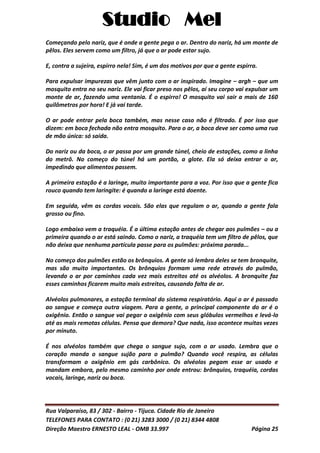 Studio Mel
Rua Valparaíso, 83 / 302 - Bairro - Tijuca. Cidade Rio de Janeiro
TELEFONES PARA CONTATO : (0 21) 3283 3000 / (0 21) 8344 4808
Direção Maestro ERNESTO LEAL - OMB 33.997 Página 25
Começando pelo nariz, que é onde a gente pega o ar. Dentro do nariz, há um monte de
pêlos. Eles servem como um filtro, já que o ar pode estar sujo.
E, contra a sujeira, espirro nela! Sim, é um dos motivos por que a gente espirra.
Para expulsar impurezas que vêm junto com o ar inspirado. Imagine – argh – que um
mosquito entra no seu nariz. Ele vai ficar preso nos pêlos, aí seu corpo vai expulsar um
monte de ar, fazendo uma ventania. É o espirro! O mosquito vai sair a mais de 160
quilômetros por hora! E já vai tarde.
O ar pode entrar pela boca também, mas nesse caso não é filtrado. É por isso que
dizem: em boca fechada não entra mosquito. Para o ar, a boca deve ser como uma rua
de mão única: só saída.
Do nariz ou da boca, o ar passa por um grande túnel, cheio de estações, como a linha
do metrô. No começo do túnel há um portão, a glote. Ela só deixa entrar o ar,
impedindo que alimentos passem.
A primeira estação é a laringe, muito importante para a voz. Por isso que a gente fica
rouco quando tem laringite: é quando a laringe está doente.
Em seguida, vêm as cordas vocais. São elas que regulam o ar, quando a gente fala
grosso ou fino.
Logo embaixo vem a traquéia. É a última estação antes de chegar aos pulmões – ou a
primeira quando o ar está saindo. Como o nariz, a traquéia tem um filtro de pêlos, que
não deixa que nenhuma partícula passe para os pulmões: próxima parada...
No começo dos pulmões estão os brônquios. A gente só lembra deles se tem bronquite,
mas são muito importantes. Os brônquios formam uma rede através do pulmão,
levando o ar por caminhos cada vez mais estreitos até os alvéolos. A bronquite faz
esses caminhos ficarem muito mais estreitos, causando falta de ar.
Alvéolos pulmonares, a estação terminal do sistema respiratório. Aqui o ar é passado
ao sangue e começa outra viagem. Para a gente, o principal componente do ar é o
oxigênio. Então o sangue vai pegar o oxigênio com seus glóbulos vermelhos e levá-lo
até as mais remotas células. Pensa que demora? Que nada, isso acontece muitas vezes
por minuto.
É nos alvéolos também que chega o sangue sujo, com o ar usado. Lembra que o
coração manda o sangue sujão para o pulmão? Quando você respira, as células
transformam o oxigênio em gás carbônico. Os alvéolos pegam esse ar usado e
mandam embora, pelo mesmo caminho por onde entrou: brônquios, traquéia, cordas
vocais, laringe, nariz ou boca.
 