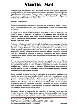 Studio Mel
Rua Valparaíso, 83 / 302 - Bairro - Tijuca. Cidade Rio de Janeiro
TELEFONES PARA CONTATO : (0 21) 3283 3000 / (0 21) 8344 4808
Direção Maestro ERNESTO LEAL - OMB 33.997 Página 26
Então quer dizer que, quando a gente fala, nossas palavras estão cheias de significado
e... gás carbônico! A peça central do movimento da respiração é o diafragma. Ele fica
logo abaixo da caixa torácica. Para o ar entrar, ele abaixa e empurra o estômago.
Para expulsar o ar, ele dá um empurrão para cima. Portanto, quando você fala, é o
diafragma que está mandando o ar para cima.
Soluços - Quem não tem?
É raro encontrar alguém que não teve durante a vida uma crise de soluço. E existem
outras pessoas que apresentam crises periódicas, quase mensais, tomando sua vida
um inferno.
O soluço decorre da contração involuntária e repetida do músculo diafragma, que
separa o tórax do abdômen. O diafragma é o elemento mais importante da
respiração, sendo inervado pelo frênico, que sai da medula na altura da coluna
cervical. O ruído característico do soluço decorre do fechamento súbito da glote, com
vibrações das cordas vocais.
Portanto, o soluço é provocado pela irritação do diafragma. Assim, qualquer situação
que imite o nervo frênico ou diretamente o músculo, acontece o soluço. As crises
agudas de soluço são leves e passageiras, tornando impossível descobrir a causa,
porém regridem espontaneamente. Entre as causas agudas de soluço, podemos
mencionar a ingestão excessiva de bebidas alcoólicas, bebidas quentes ou irritativas
(café, etc.), alimentação excessiva ou agressiva (condimentos em geral), aerofagia
(ingestão de ar), enfim, tudo que pode ocasionar irritação do esôfago, estômago e do
nervo frênico.
As pessoas excessivamente ansiosas (neuroses em geral), com maus hábitos
alimentares (comer rápido, não mastigar bem, etc.), portadores de doenças intestinais
etc., geralmente engolem ar numa quantidade exagerada, causando a síndrome da
bolha gástrica. A distensão aguda do estômago determina então, dores intensas e
soluços. Cerca de 20 a 60% do gás no tubo digestivo provém do ar deglutido, todavia a
ingestão excessiva determina a aerofagia.
Com a finalidade de aliviar a sensação prolongada de distensão, o indivíduo tenta
expulsar o ar pelo arroto ou eructação, piorando ainda mais a situação. Com efeito,
em decorrência do arroto, o indivíduo engole mais ar num círculo vicioso interminável.
O mesmo acontece com os lactentes, que ao mamarem engolem ar, provocando uma
dilatação do estômago, que pode terminar em soluço. Por isso, os pediatras
recomendam a posição vertical dos bebês após a mamada, que facilita a eliminação
do ar pelo arroto, eliminando a causa do soluço. Se o lactente permanecer deitado no
berço o soluço persiste, provocando o vômito.
Os soluços crônicos e prolongados são indicadores de doenças graves, como as
neurites do nervo frênico (herpes zoster. difteria, hanseníase, sífilis, etc.), doenças
pulmonares (pneumonias, neoplasia, abscessos, água na pleura, etc.), enfermidades
 