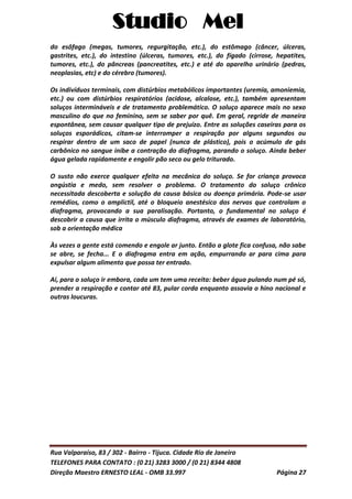 Studio Mel
Rua Valparaíso, 83 / 302 - Bairro - Tijuca. Cidade Rio de Janeiro
TELEFONES PARA CONTATO : (0 21) 3283 3000 / (0 21) 8344 4808
Direção Maestro ERNESTO LEAL - OMB 33.997 Página 27
do esôfago (megas, tumores, regurgitação, etc.), do estômago (câncer, úlceras,
gastrites, etc.), do intestino (úlceras, tumores, etc.), do fígado (cirrose, hepatites,
tumores, etc.), do pâncreas (pancreatites, etc.) e até do aparelho urinário (pedras,
neoplasias, etc) e do cérebro (tumores).
Os indivíduos terminais, com distúrbios metabólicos importantes (uremia, amoniemia,
etc.) ou com distúrbios respiratórios (acidose, alcalose, etc.), também apresentam
soluços intermináveis e de tratamento problemático. O soluço aparece mais no sexo
masculino do que no feminino, sem se saber por quê. Em geral, regride de maneira
espontânea, sem causar qualquer tipo de prejuízo. Entre as soluções caseiras para os
soluços esporádicos, citam-se interromper a respiração por alguns segundos ou
respirar dentro de um saco de papel (nunca de plástico), pois o acúmulo de gás
carbônico no sangue inibe a contração do diafragma, parando o soluço. Ainda beber
água gelada rapidamente e engolir pão seco ou gelo triturado.
O susto não exerce qualquer efeito na mecânica do soluço. Se for criança provoca
angústia e medo, sem resolver o problema. O tratamento do soluço crônico
necessitada descoberta e solução da causa básica ou doença primária. Pode-se usar
remédios, como o amplictil, até o bloqueio anestésico dos nervos que controlam o
diafragma, provocando a sua paralisação. Portanto, o fundamental no soluço é
descobrir a causa que irrita o músculo diafragma, através de exames de laboratório,
sob a orientação médica
Às vezes a gente está comendo e engole ar junto. Então a glote fica confusa, não sabe
se abre, se fecha... E o diafragma entra em ação, empurrando ar para cima para
expulsar algum alimento que possa ter entrado.
Aí, para o soluço ir embora, cada um tem uma receita: beber água pulando num pé só,
prender a respiração e contar até 83, pular corda enquanto assovia o hino nacional e
outras loucuras.
 