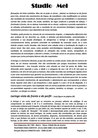 Studio Mel
Rua Valparaíso, 83 / 302 - Bairro - Tijuca. Cidade Rio de Janeiro
TELEFONES PARA CONTATO : (0 21) 3283 3000 / (0 21) 8344 4808
Direção Maestro ERNESTO LEAL - OMB 33.997 Página 29
flutuações da linha melódica. Mas ela só pode se elevar , abaixar ou deslocar-se da frente
para trás, através dos movimentos da língua, da mandíbula e das modificações no volume
das cavidades de ressonância. Desta forma a laringe garante sua mobilidade e o mecanismo
normal das cordas vocais. Ela muda, também, de lugar conforme a posição da cabeça, *
(Inclinada à frente, ela se abaixa; levantada ela se eleva). conforme a pressão expiratória e
as atitudes articulatórias que são o resultado de um mecanismo fisiológico regulado por
movimentos precisos e que dependem da nossa vontade.
Também, pode prestar-se, através de um treinamento singular , a adaptações diferentes das
que acabam de ser descritas ou, ainda, a atitudes pré-determinadas, automatizadas e
contrarias a sua função fisiológica. Se obrigarmos a laringe a adotar uma posição
constantemente baixa, portanto contraida na totalidade da extensão vocal, ou a uma
atitude sempre muito elevada, não haverá uma relação entre a localização do órgão e a
altura tonal. Nos dois casos, estas posições anti-fisiológicas impedem a adaptação das
cavidades de ressonância, modificam as vibrações das cordas vocais, atrapalham os
movimentos de articulação e alteram o timbre. A emissão torna-se em pouco tempo, difícil,
sempre que certos princípios básicos não são respeitados.
A laringe e o elemento vibrante, ja que ela contém as cordas vocais. Estas são em número de
duas, de cor branca nacarada. Elas são constituidas por pregas musculares localizadas
horizontalmente . Sua inserção anterior esta situada ao nível do pomo de Adão. Sua
dimensão varia segundo o sexo, a idade e a categoria da voz ( de 14 à 21 mm para as
mulheres e de 18 à 25 mm para os homens. Elas estão inseridas nas cartilagens ligadas entre
si por uma musculatura que garante seu funcionamento, e são recobertas por uma mucosa
estimulada por movimentos ondulatórios de baixo para cima e da frente para trás. As cordas
vocais executam movimentos de aproximação e afastamento que correspondem a altura
tonal. Quanto mais alta é sua frequência e mais agudo é o som ( O Lá do diapasão. É o
inverso para o som grave. Sua coaptação mais ou menos profunda e firme varia na pressão e
na quantidade segundo a nota emitida. Elas podem, também, se alongar , se esticar , se
estreitar , se alargar ou relaxar .
Laringe vista de frente e de perfil – (veja figura na página 28)
A laringe é um curto canal que se encontra no pescoço adiante do esôfago. O seu
comprimento no adulto é de 4 a 5 centímetros. Começa ela em cima na faringe e é
continuada embaixo pela traquéia. A função da laringe não é só aquela de dar passagem ao
ar que se dirige aos pulmões ou que deles sai, mas também aquela de emitir a voz. É ela,
portanto, o órgão da "fonação". Tal tarefa é desempenhada pelas cordas vocais que se
acham no interior do canal laríngeo. As cordas vocais são constituídas por duas pregas
músculo-membranosas, de forma prismática, dispostas, horizontalmente, de diante para
trás, e que fecham em parte o canal laríngeo. O ar que sai dos pulmões, passando pela
laringe, as faz vibrar. Conforme as cordas vocais estão mais ou menos tensas, os sons que
 