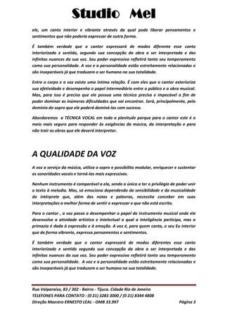 Studio Mel
Rua Valparaíso, 83 / 302 - Bairro - Tijuca. Cidade Rio de Janeiro
TELEFONES PARA CONTATO : (0 21) 3283 3000 / (0 21) 8344 4808
Direção Maestro ERNESTO LEAL - OMB 33.997 Página 3
ele, um canto interior e vibrante através da qual pode liberar pensamentos e
sentimentos que não poderia expressar de outra forma.
É também verdade que o cantor expressará de modos diferente esse canto
interiorizado e sentido, segundo sua concepção da obra a ser interpretada e das
infinitas nuances da sua voz. Seu poder expressivo refletirá tanto seu temperamento
como sua personalidade. A voz e a personalidade estão estreitamente relacionadas e
são inseparáveis já que traduzem o ser humano na sua totalidade.
Entre o corpo e a voz existe uma íntima relação. É com eles que o cantor exterioriza
sua afetividade e desempenha o papel intermediário entre o público e a obra musical.
Mas, para isso é preciso que ele possua uma técnica precisa e impecável a fim de
poder dominar as inúmeras dificuldades que vai encontrar. Será, principalmente, pelo
domínio do sopro que ele poderá dominá-las com sucesso.
Abordaremos a TÉCNICA VOCAL em toda a plenitude porque para o cantor este é o
meio mais seguro para responder às exigências da música, da interpretação e para
não trair as obras que ele deverá interpretar.
A QUALIDADE DA VOZ
A voz a serviço da música, utiliza o sopro e possibilita modular, enriquecer e sustentar
as sonoridades vocais e torná-las mais expressivas.
Nenhum instrumento é comparável a ela, sendo a única a ter o privilégio de poder unir
o texto à melodia. Mas, só emociona dependendo da sensibilidade e da musicalidade
do intérprete que, além das notas e palavras, necessita conceber em suas
interpretações a melhor forma de sentir e expressar e que não está escrito.
Para o cantor , a voz passa a desempenhar o papel de instrumento musical onde ele
desenvolve a atividade artística e intelectual a qual a inteligência participa, mas a
primazia é dada à expressão e à emoção. A voz é, para quem canta, o seu Eu interior
que de forma vibrante, expressa pensamentos e sentimentos.
É também verdade que o cantor expressará de modos diferentes esse canto
interiorizado e sentido segundo sua concepção da obra a ser interpretada e das
infinitas nuances da sua voz. Seu poder expressivo refletirá tanto seu temperamento
como sua personalidade. A voz e a personalidade estão estreitamente relacionadas e
são inseparáveis já que traduzem o ser humano na sua totalidade.
 