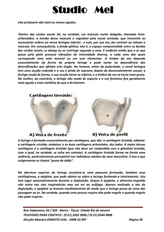 Studio Mel
Rua Valparaíso, 83 / 302 - Bairro - Tijuca. Cidade Rio de Janeiro
TELEFONES PARA CONTATO : (0 21) 3283 3000 / (0 21) 8344 4808
Direção Maestro ERNESTO LEAL - OMB 33.997 Página 30
elas produzem são mais ou menos agudos.
'Dentro das cordas vocais há, na verdade, um músculo muito delgado, chamado tíreo-
aritenóideo: a tensão desse músculo é regulável pela nossa vontade, que transmite as
necessárias ordens ao nervo laríngeo inferior.. e este, por sua vez, faz contrair ou relaxar o
músculo. Em consequência, a fenda glótica, isto é, o espaço compreendido entre os bordos
das cordas vocais, se alarga ou se restringe segundo o caso. É evidente então que o ar que
passa pela glote provoca vibrações de intensidade diversa, a cada uma das quais
corresponde uma nota musical ou um som elementar. O timbre da voz depende
essencialmente da forma da própria laringe e pode variar na dependência das
diversificações que afetam este órgão. No homem, antes da puberdade, o canal laríngeo
tem uma secção redonda e a voz é ainda de soprano; depois do desenvolvimento sexual, a
faringe muda de forma, a sua secção torna-se elíptica, e o timbre da voz se torna mais grave.
Na mulher, ao contrário, a laringe não muda de aspecto e a voz feminina fica geralmente
mais aguda e mais metálica do que a do homem.
A laringe é formada essencialmente por cartilagens, que são: a cartilagem tireóide, adiante:
a cartilagem cricóide, embaixo; e as duas cartilagens aritenóides, dos lados. A maior dessas
cartilagens é a cartilagem tireóide (que não deve ser confundida com a glândula tireóide,
com a qual, na verdade, se acha em contato). A cartilagem tireóide forma na frente uma
saliência, particularmente perceptível nos indivíduos adultos do sexo masculino: é isso o que
vulgarmente se chama "pomo de Adão".
Na abertura superior da laringe encontra-se uma pequena formação, também essa
cartilaginosa, a epiglote, que pode abater-se sobre a laringe fechando-a inteiramente. Isto
tem lugar automaticamente durante a deglutição. Graças à epiglote, o alimento engolido
não entra nas vias respiratórias mas vai ter ao esôfago. Apenas realizado o ato da
deglutição, a epiglote se levanta imediatamente de modo que a laringe possa de novo dar
passagem ao ar. Na verdade, quando uma pessoa respira não pode engolir e quando engole
não pode respirar.
 
