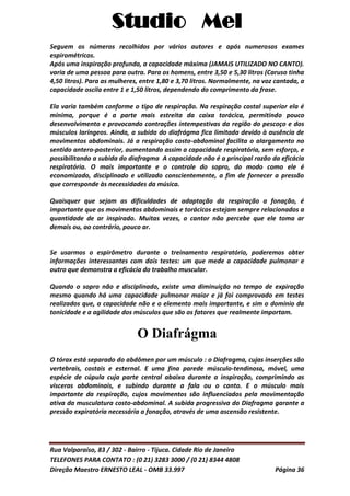 Studio Mel
Rua Valparaíso, 83 / 302 - Bairro - Tijuca. Cidade Rio de Janeiro
TELEFONES PARA CONTATO : (0 21) 3283 3000 / (0 21) 8344 4808
Direção Maestro ERNESTO LEAL - OMB 33.997 Página 36
Seguem os números recolhidos por vários autores e após numerosos exames
espirométricos.
Após uma inspiração profunda, a capacidade máxima (JAMAIS UTILIZADO NO CANTO).
varia de uma pessoa para outra. Para os homens, entre 3,50 e 5,30 litros (Caruso tinha
4,50 litros). Para as mulheres, entre 1,80 e 3,70 litros. Normalmente, na voz cantada, a
capacidade oscila entre 1 e 1,50 litros, dependendo do comprimento da frase.
Ela varia também conforme o tipo de respiração. Na respiração costal superior ela é
mínima, porque é a parte mais estreita da caixa torácica, permitindo pouco
desenvolvimento e provocando contrações intempestivas da região do pescoço e dos
músculos laríngeos. Ainda, a subida do diafrágma fica limitada devido à ausência de
movimentos abdominais. Já a respiração costo-abdominal facilita o aIargamento no
sentido antero-posterior, aumentando assim a capacidade respiratória, sem esforço, e
possibilitando a subida do diafragma A capacidade não é a principal razão da eficácia
respiratória. O mais importante e o controle do sopro, do modo como ele é
economizado, disciplinado e utilizado conscientemente, a fim de fornecer a pressão
que corresponde às necessidades da música.
Quaisquer que sejam as dificuldades de adaptação da respiração a fonação, é
importante que os movimentos abdominais e torácicos estejam sempre relacionados a
quantidade de ar inspirado. Muitas vezes, o cantor não percebe que ele toma ar
demais ou, ao contrário, pouco ar.
Se usarmos o espirômetro durante o treinamento respiratório, poderemos obter
informações interessantes com dois testes: um que mede a capacidade pulmonar e
outro que demonstra a eficácia do trabalho muscular.
Quando o sopro não e disciplinado, existe uma diminuição no tempo de expiração
mesmo quando há uma capacidade pulmonar maior e já foi comprovado em testes
realizados que, a capacidade não e o elemento mais importante, e sim o dominio da
tonicidade e a agilidade dos músculos que são os fatores que realmente importam.
O Diafrágma
O tórax está separado do abdômen por um músculo : o Diafragma, cujas inserções são
vertebrais, costais e esternal. E uma fina parede músculo-tendinosa, móvel, uma
espécie de cúpula cuja parte central abaixa durante a inspiração, comprimindo as
visceras abdominais, e subindo durante a fala ou o canto. E o músculo mais
importante da respiração, cujos movimentos são influenciados pela movimentação
ativa da musculatura costo-abdominal. A subida progressiva do Diafragma garante a
pressão expiratória necessária a fonação, através de uma ascensão resistente.
 