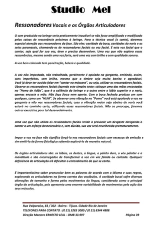 Studio Mel
Rua Valparaíso, 83 / 302 - Bairro - Tijuca. Cidade Rio de Janeiro
TELEFONES PARA CONTATO : (0 21) 3283 3000 / (0 21) 8344 4808
Direção Maestro ERNESTO LEAL - OMB 33.997 Página 39
RessonadoresVocais e os Órgãos Articuladores
O som produzido na laringe seria praticamente inaudível se não fosse amplificado e modificado
pelas caixas de ressonância próximas à laringe. Para a técnica vocal (o canto), daremos
especial atenção aos ressonadores da face. São eles: cavidade da boca, cavidades do nariz e os
seios paranasais, chamando-os de ressonadores faciais ou voz facial. É esta voz facial que o
cantor, seja qual for sua voz, deve e precisa desenvolver. Uma voz que não explora essas
ressonâncias, mesmo sendo uma voz forte, será uma voz sem brilho e sem qualidade sonora.
A voz bem colocada tem penetração, beleza e qualidade.
A voz não impostada, não trabalhada, geralmente é apoiada na garganta, emitindo, assim,
sons imperfeitos, sem brilho, mesmo que o timbre seja muito bonito e agradável.
Você já deve ter ouvido falar em “cantar na máscara”, ou seja, utilizar os ressonadores faciais.
Observe os ressonadores faciais fazendo este simples teste: coloque uma das mãos encostadas
no “Pomo de Adão”, que é a saliência da laringe e a outra entre o lábio superior e o nariz,
apenas encoste a mão. Não faça força nem aperte. Com a boca fechada produza um som
qualquer, como um “HUM”. Se observar uma vibração no “Pomo” você está apoiando a voz na
garganta e não nos ressonadores faciais, caso a vibração maior seja abaixo do nariz você
estará no caminho certo, utilizando esses ressonadores faciais. Não se preocupe, faremos
outros exercícios para tal desenvolvimento.
Uma voz que não utiliza os ressonadores faciais tende a provocar um desgaste obrigando o
cantor a um esforço desnecessário e, sem dúvida, sua voz será envelhecida prematuramente.
Impor a voz na face não significa forçá-la nos ressonadores faciais com excessos de emissão e e
sim emiti-la de forma fisiológica sabendo explorá-la de maneira natural.
Os órgãos articuladores são: os lábios, os dentes, a língua, o palato duro, o véu palatar e a
mandíbula e são encarregados de transformar a voz em voz falada ou cantada. Qualquer
deficiência de articulação irá dificultar o entendimento do que se canta.
É importantíssimo saber pronunciar bem as palavras de acordo com o idioma e suas regras,
explorando os articuladores na forma correta dos vocábulos. A cavidade bucal sofre diversas
alterações de tamanho e forma pelos movimentos da língua, considerada como o principal
órgão da articulação, pois apresenta uma enorme variabilidade de movimentos pela ação dos
seus músculos.
 