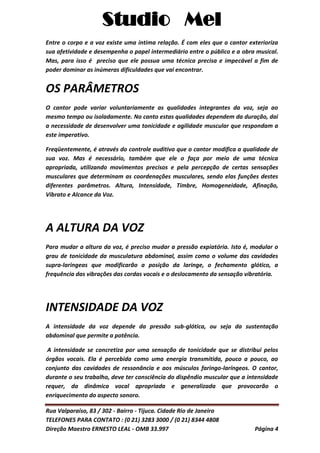 Studio Mel
Rua Valparaíso, 83 / 302 - Bairro - Tijuca. Cidade Rio de Janeiro
TELEFONES PARA CONTATO : (0 21) 3283 3000 / (0 21) 8344 4808
Direção Maestro ERNESTO LEAL - OMB 33.997 Página 4
Entre o corpo e a voz existe uma íntima relação. É com eles que o cantor exterioriza
sua afetividade e desempenha o papel intermediário entre o público e a obra musical.
Mas, para isso é preciso que ele possua uma técnica precisa e impecável a fim de
poder dominar as inúmeras dificuldades que vai encontrar.
OS PARÂMETROS
O cantor pode variar voluntariamente as qualidades integrantes da voz, seja ao
mesmo tempo ou isoladamente. No canto estas qualidades dependem da duração, dai
a necessidade de desenvolver uma tonicidade e agilidade muscular que respondam a
este imperativo.
Freqüentemente, é através do controle auditivo que o cantor modifica a qualidade de
sua voz. Mas é necessário, também que ele o faça por meio de uma técnica
apropriada, utilizando movimentos precisos e pela percepção de certas sensações
musculares que determinam as coordenações musculares, sendo elas funções destes
diferentes parâmetros. Altura, Intensidade, Timbre, Homogeneidade, Afinação,
Vibrato e Alcance da Voz.
A ALTURA DA VOZ
Para mudar a altura da voz, é preciso mudar a pressão expiatória. Isto é, modular o
grau de tonicidade da musculatura abdominal, assim como o volume das cavidades
supra-laringeas que modificarão a posição da laringe, o fechamento glótico, a
frequência das vibrações das cordas vocais e o deslocamento da sensação vibratória.
INTENSIDADE DA VOZ
A intensidade da voz depende da pressão sub-glótica, ou seja da sustentação
abdominal que permite a potência.
A intensidade se concretiza por uma sensação de tonicidade que se distribui pelos
órgãos vocais. Ela é percebida como uma energia transmitida, pouco a pouco, ao
conjunto das cavidades de ressonância e aos músculos faringo-laríngeos. O cantor,
durante o seu trabalho, deve ter consciência do dispêndio muscular que a intensidade
requer, da dinâmica vocal apropriada e generalizada que provocarão o
enriquecimento do aspecto sonoro.
 