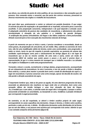 Studio Mel
Rua Valparaíso, 83 / 302 - Bairro - Tijuca. Cidade Rio de Janeiro
TELEFONES PARA CONTATO : (0 21) 3283 3000 / (0 21) 8344 4808
Direção Maestro ERNESTO LEAL - OMB 33.997 Página 44
sua altura, seu colorido do ponto de vista auditivo, de seu mecanismo e das sensações que ele
provoca. Este comando motor e sensorial, que faz parte dos centros nervosos, provocará os
diversos movimentos dos órgãos e o trabalho da musculatura.
Isto quer dizer que, praticamente o cantor se colocará em posição fonatória. O que exige:
O controle do gesto da respiração e da quantidade de ar inspirado, necessário para o exercício
escolhido. É uma preparação consciente, indispensável e da qual depende a emissão vocal.
A adaptação voluntária da postura das cavidades de ressonância, o afastamento dos pilares
correlacionado à elevação do véu palatino e o trabalho da parede faríngea.
A verificação dos pontos articulatórios: da língua e dos lábios conforme a letra pronunciada.
Atitude essencial para a livre execução dos movimentos naturais da laringe.
A partir do momento em que se inicia o canto, é preciso considerar a necessidade, desde as
notas graves, da preparação de uma forma, de um molde. Mas, subindo os exercícios de meio
tom, não há uma modificação súbita da técnica, existe uma continuidade, uma progressão a
todos os níveis, tanto no que diz respeito à pressão expiratória, ao aumento de volume das
cavidades supra-laríngeas como para o deslocamento da laringe (figura A) e do lugar de
ressonância que se faz no mesmo sentido. De uma nota a outra, existe um modo de
transmissão difícil de realizar que evolui pouco a pouco e do qual é preciso fazer a
representação, já que é a única maneira de conseguir que o trabalho muscular e as atitudes
dos órgãos se modifiquem a cada nota progressivamente.
Tornando a descer a escala, normalmente a laringe abaixa, progressivamente, acompanhada
de um relaxamento da musculatura. Se este é excessivo, a voz cai, perde o timbre e desafina.
Para evitá-lo, o cantor deve manter a pressão bem como o modo de distribuição do sopro e o
lugar de ressonância. É preciso conservar uma certa energia, apesar da descida da escala e de
não perder a direção ascendente do sopro.
É importante lembrar que, indo-se do grave ao agudo, há uma abertura progressiva da boca,
associada ao afastamento dos maxilares no lugar onde eles se articulam, bem como uma
sensação difusa da tensão laríngea e uma leve elevação da base da língua.
Se, à medida que o som sobre, o colorido exato da vogal não é conseguido, é porque o cantor,
procurando arredondar as sonoridades, ou bocejando os sons, modificou a posição intrabucal
que corresponde à vogal pronunciada.
Ao contrário, se ela foi respeitada, se obterá o timbre vocálico próprio de cada vogal,
correspondente às zonas específicas dos formantes. Graças à técnica, o timbre extra-vocálico,
particular a cada um de nós, é obtido. Os diferentes formantes serão distribuídos de tal forma
que ao sair dos lábios, a voz possua uma acústica que corresponda à do cantor. Admite-se que
a voz cantada comporta vários formantes (figura B):
 