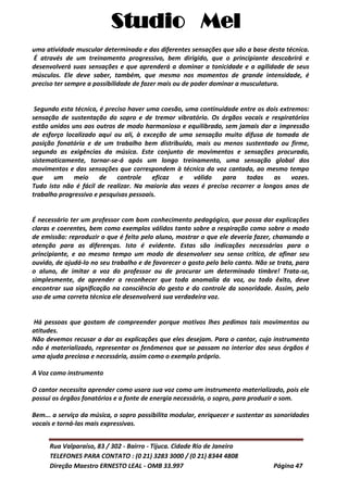 Studio Mel
Rua Valparaíso, 83 / 302 - Bairro - Tijuca. Cidade Rio de Janeiro
TELEFONES PARA CONTATO : (0 21) 3283 3000 / (0 21) 8344 4808
Direção Maestro ERNESTO LEAL - OMB 33.997 Página 47
uma atividade muscular determinada e das diferentes sensações que são a base desta técnica.
É através de um treinamento progressivo, bem dirigido, que o principiante descobrirá e
desenvolverá suas sensações e que aprenderá a dominar a tonicidade e a agilidade de seus
músculos. Ele deve saber, também, que mesmo nos momentos de grande intensidade, é
preciso ter sempre a possibilidade de fazer mais ou de poder dominar a musculatura.
Segundo esta técnica, é preciso haver uma coesão, uma continuidade entre os dois extremos:
sensação de sustentação do sopro e de tremor vibratório. Os órgãos vocais e respiratórios
estão unidos uns aos outros de modo harmonioso e equilibrado, sem jamais dar a impressão
de esforço localizado aqui ou ali, à exceção de uma sensação muito difusa de tomada de
posição fonatória e de um trabalho bem distribuído, mais ou menos sustentado ou firme,
segundo as exigências da música. Este conjunto de movimentos e sensações procurado,
sistematicamente, tornar-se-á após um longo treinamento, uma sensação global dos
movimentos e das sensações que correspondem à técnica da voz cantada, ao mesmo tempo
que um meio de controle eficaz e válido para todas as vozes.
Tudo isto não é fácil de realizar. Na maioria das vezes é preciso recorrer a longos anos de
trabalho progressivo e pesquisas pessoais.
É necessário ter um professor com bom conhecimento pedagógico, que possa dar explicações
claras e coerentes, bem como exemplos válidos tanto sobre a respiração como sobre o modo
de emissão: reproduzir o que é feito pelo aluno, mostrar o que ele deveria fazer, chamando a
atenção para as diferenças. Isto é evidente. Estas são indicações necessárias para o
principiante, e ao mesmo tempo um modo de desenvolver seu senso crítico, de afinar seu
ouvido, de ajudá-lo no seu trabalho e de favorecer o gosto pelo belo canto. Não se trata, para
o aluno, de imitar a voz do professor ou de procurar um determinado timbre! Trata-se,
simplesmente, de aprender a reconhecer que toda anomalia da voz, ou todo êxito, deve
encontrar sua significação na consciência do gesto e do controle da sonoridade. Assim, pelo
uso de uma correta técnica ele desenvolverá sua verdadeira voz.
Há pessoas que gostam de compreender porque motivos lhes pedimos tais movimentos ou
atitudes.
Não devemos recusar a dar as explicações que eles desejam. Para o cantor, cujo instrumento
não é materializado, representar os fenômenos que se passam no interior dos seus órgãos é
uma ajuda preciosa e necessária, assim como o exemplo próprio.
A Voz como instrumento
O cantor necessita aprender como usara sua voz como um instrumento materializado, pois ele
possui os órgãos fonatórios e a fonte de energia necessária, o sopro, para produzir o som.
Bem... a serviço da música, o sopro possibilita modular, enriquecer e sustentar as sonoridades
vocais e torná-las mais expressivas.
 