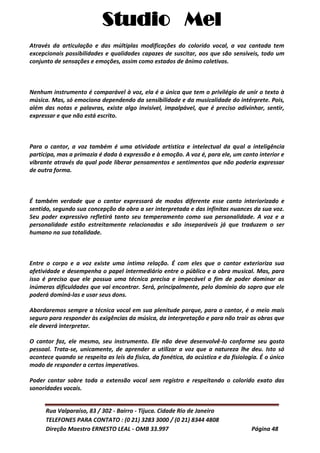 Studio Mel
Rua Valparaíso, 83 / 302 - Bairro - Tijuca. Cidade Rio de Janeiro
TELEFONES PARA CONTATO : (0 21) 3283 3000 / (0 21) 8344 4808
Direção Maestro ERNESTO LEAL - OMB 33.997 Página 48
Através da articulação e das múltiplas modificações do colorido vocal, a voz cantada tem
excepcionais possibilidades e qualidades capazes de suscitar, aos que são sensíveis, todo um
conjunto de sensações e emoções, assim como estados de ânimo coletivos.
Nenhum instrumento é comparável à voz, ela é a única que tem o privilégio de unir o texto à
música. Mas, só emociona dependendo da sensibilidade e da musicalidade do intérprete. Pois,
além das notas e palavras, existe algo invisível, impalpável, que é preciso adivinhar, sentir,
expressar e que não está escrito.
Para o cantor, a voz também é uma atividade artística e intelectual da qual a inteligência
participa, mas a primazia é dada à expressão e à emoção. A voz é, para ele, um canto interior e
vibrante através da qual pode liberar pensamentos e sentimentos que não poderia expressar
de outra forma.
É também verdade que o cantor expressará de modos diferente esse canto interiorizado e
sentido, segundo sua concepção da obra a ser interpretada e das infinitas nuances da sua voz.
Seu poder expressivo refletirá tanto seu temperamento como sua personalidade. A voz e a
personalidade estão estreitamente relacionadas e são inseparáveis já que traduzem o ser
humano na sua totalidade.
Entre o corpo e a voz existe uma íntima relação. É com eles que o cantor exterioriza sua
afetividade e desempenha o papel intermediário entre o público e a obra musical. Mas, para
isso é preciso que ele possua uma técnica precisa e impecável a fim de poder dominar as
inúmeras dificuldades que vai encontrar. Será, principalmente, pelo domínio do sopro que ele
poderá dominá-las e usar seus dons.
Abordaremos sempre a técnica vocal em sua plenitude porque, para o cantor, é o meio mais
seguro para responder às exigências da música, da interpretação e para não trair as obras que
ele deverá interpretar.
O cantor faz, ele mesmo, seu instrumento. Ele não deve desenvolvê-lo conforme seu gosto
pessoal. Trata-se, unicamente, de aprender a utilizar a voz que a natureza lhe deu. Isto só
acontece quando se respeita as leis da física, da fonética, da acústica e da fisiologia. É o único
modo de responder a certos imperativos.
Poder cantar sobre toda a extensão vocal sem registro e respeitando o colorido exato das
sonoridades vocais.
 