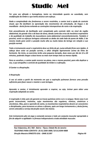 Studio Mel
Rua Valparaíso, 83 / 302 - Bairro - Tijuca. Cidade Rio de Janeiro
TELEFONES PARA CONTATO : (0 21) 3283 3000 / (0 21) 8344 4808
Direção Maestro ERNESTO LEAL - OMB 33.997 Página 49
Ter uma voz afinada e homogênea, tanto na intensidade quanto na suavidade, sem
modificação do timbre e que tenha alcance sem esforço.
Dada a complexidade dos fenômenos a serem resolvidos, o cantor terá a ajuda do controle
visual, que lhe facilitará na apreciação dos movimentos da articulação, da língua e da
mandíbula - desta forma evitando as contrações intempestivas do rosto e da respiração.
Este procedimento de facilitação será completado pelo controle tátil, no nível da região
abdominal, do grande reto e da base do tórax, dando conta dos erros da mecânica respiratória
e da qualidade do trabalho da musculatura costo-abdominal concomitantemente. Também é
possível, sentir os esforços laríngeos colocando os dedos de cada lado do pomo de Adão. E do
mesmo modo para sentir a posição muito alta ou muito baixa da laringe em relação a sua
posição normal.
Todo o treinamento vocal e respiratório deve ser feito de pé, numa atitude firme sem rigidez. A
cabeça deve estar na posição correta, o olhar dirigido ligeiramente acima da linha do
horizonte. No início, os exercícios terão uma pequena duração, duas vezes por dia de 15 a 20
minutos, podendo chegar a duas horas ou mais num tempo mais ou menos rápido.
Para os vocalises, o cantor pode recorrer ao piano, mas o menos possível, para não duplicar a
voz, o que atrapalha o controle da qualidade do timbre e a afinação.
O Cantar e a Respiração.
A Respiração
A voz só existe a partir do momento em que a expiração pulmonar fornece uma pressão
suficiente para fazer nascer e manter o som laríngeo.
Aprender a cantar, é inicialmente aprender a respirar, ou seja, treinar para obter uma
respiração adaptada ao canto.
A respiração é vital, pois ela garante as trocas químicas entre o ar e o sangue. Neste caso é um
gesto inconsciente, instintivo, cujos movimentos são regulares, rítmicos, simétricos e
sincrônicos. Mas, para o aprendiz de canto, os movimentos respiratórios devem ser conscientes
e disciplinados, para tornarem-se ativos e eficazes, após um longo treinamento e, desta forma,
serem colocados a serviço da função vocal e da música.
Este treinamento põe em jogo o comando nervoso e todo um conjunto muscular apropriado a
fim de adquirir a agilidade e a firmeza indispensáveis a toda atividade muscular.
 