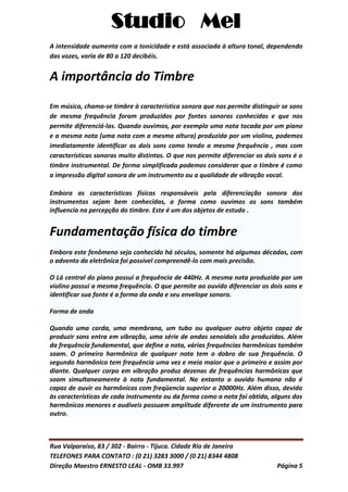 Studio Mel
Rua Valparaíso, 83 / 302 - Bairro - Tijuca. Cidade Rio de Janeiro
TELEFONES PARA CONTATO : (0 21) 3283 3000 / (0 21) 8344 4808
Direção Maestro ERNESTO LEAL - OMB 33.997 Página 5
A intensidade aumenta com a tonicidade e está associada à altura tonal, dependendo
das vozes, varia de 80 a 120 decibéis.
A importância do Timbre
Em música, chama-se timbre à característica sonora que nos permite distinguir se sons
de mesma frequência foram produzidos por fontes sonoras conhecidas e que nos
permite diferenciá-las. Quando ouvimos, por exemplo uma nota tocada por um piano
e a mesma nota (uma nota com a mesma altura) produzida por um violino, podemos
imediatamente identificar os dois sons como tendo a mesma frequência , mas com
características sonoras muito distintas. O que nos permite diferenciar os dois sons é o
timbre instrumental. De forma simplificada podemos considerar que o timbre é como
a impressão digital sonora de um instrumento ou a qualidade de vibração vocal.
Embora as características físicas responsáveis pela diferenciação sonora dos
instrumentos sejam bem conhecidas, a forma como ouvimos os sons também
influencia na percepção do timbre. Este é um dos objetos de estudo .
Fundamentação física do timbre
Embora este fenômeno seja conhecido há séculos, somente há algumas décadas, com
o advento da eletrônica foi possível compreendê-lo com mais precisão.
O Lá central do piano possui a frequência de 440Hz. A mesma nota produzida por um
violino possui a mesma frequência. O que permite ao ouvido diferenciar os dois sons e
identificar sua fonte é a forma da onda e seu envelope sonoro.
Forma de onda
Quando uma corda, uma membrana, um tubo ou qualquer outro objeto capaz de
produzir sons entra em vibração, uma série de ondas senoidais são produzidas. Além
da frequência fundamental, que define a nota, várias frequências harmônicas também
soam. O primeiro harmônico de qualquer nota tem o dobro de sua frequência. O
segundo harmônico tem frequência uma vez e meia maior que o primeiro e assim por
diante. Qualquer corpo em vibração produz dezenas de frequências harmônicas que
soam simultaneamente à nota fundamental. No entanto o ouvido humano não é
capaz de ouvir os harmônicos com freqüencia superior a 20000Hz. Além disso, devido
às características de cada instrumento ou da forma como a nota foi obtida, alguns dos
harmônicos menores e audíveis possuem amplitude diferente de um instrumento para
outro.
 