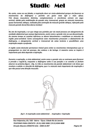 Studio Mel
Rua Valparaíso, 83 / 302 - Bairro - Tijuca. Cidade Rio de Janeiro
TELEFONES PARA CONTATO : (0 21) 3283 3000 / (0 21) 8344 4808
Direção Maestro ERNESTO LEAL - OMB 33.997 Página 50
No canto, como na voz falada, a respiração deve ser costo-abdominal porque ela favorece os
movimentos do diafragma e permite um gesto mais ágil e mais eficaz.
Três forças musculares distintas, complementares e sincrônicas entram em jogo:
vertical, obtida pela mobilização do grande reto; transversal, graças ao músculo transverso,
quase horizontal; oblíqua, realizada pela contração do músculo grande oblíquo, reforçado pelo
músculo grande dorsal fixo (dorso-lombar)
.
No ato da inspiração, o ar que chega aos pulmões por via nasal provoca um alargamento da
cavidade abdominal que avança ligeiramente, assim como o grande reto na sua descontração.
Ao mesmo tempo as costelas inferiores se abrem lateralmente e mobilizam os músculos da
região para-vertebral. Como consequência estes movimentos provocam: o abaixamento do
diafragma, o alargamento vertical e transversal da caixa torácica e possibilitam uma
respiração ampla e profunda.
A região costo-clavicular permanece imóvel para evitar os movimentos intempestivos que se
propagariam no nível do pescoço, dos ombros e da laringe. A maneira como se inspira é
importante pois dela depende a expiração.
Durante a expiração, a cinta abdominal, assim como o grande reto se contraem para fornecer
a pressão e regulá-la, enquanto o diafragma volta à sua posição e as costelas se fecham
observe na próxima figura ( fig. A.) São os movimentos da parede abdominal e do tórax que
revelam a subida e a descida do diafragma, que é o músculo mais importante da respiração e
que não possui uma direção muscular.
fig A - A respiração costo-abdominal.... Inspiração e Expiração
 