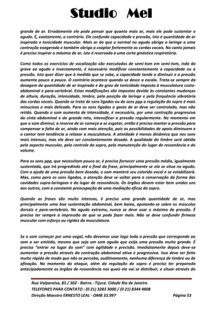 Studio Mel
Rua Valparaíso, 83 / 302 - Bairro - Tijuca. Cidade Rio de Janeiro
TELEFONES PARA CONTATO : (0 21) 3283 3000 / (0 21) 8344 4808
Direção Maestro ERNESTO LEAL - OMB 33.997 Página 53
grande de ar. Erradamente ele pode pensar que quanto mais ar, mais ele pode sustentar o
agudo. É, exatamente, o contrário. Ele confunde capacidade e pressão, isto é quantidade de ar
inspirado e tonicidade muscular. Mais ar do que o normal no agudo obriga a laringe a uma
contração exagerada e também obriga a coaptar fortemente as cordas vocais. No canto jamais
é preciso inspirar o máximo de ar, isto é reservado a uma certa ginástica respiratória.
Como todos os exercícios de vocalização são executados de semi-tom em semi-tom, indo do
grave ao agudo e inversamente, é necessário modificar constantemente a capacidade ou a
pressão. Isto quer dizer que à medida que se sobe, a capacidade tende a diminuir e a pressão
aumenta pouco a pouco. O contrário acontece quando se desce a escala. Trata-se sempre da
dosagem da quantidade de ar inspirado e do grau de tonicidade imposta à musculatura costo-
abdominal e para-vertebral. Estas modificações são impostas devido às constantes mudanças
de altura, duração, intensidade, timbre, pela posição da laringe e pela frequência vibratória
das cordas vocais. Quando se trata de sons ligados ou de sons ppp a regulação do sopro é mais
minuciosa e mais delicada. Para os sons ligados o gasto de ar deve ser controlado, mas não
retido. Quando o som aumenta de intensidade, é necessário, por uma contração progressiva
da cinta abdominal e do grande reto, intensificar a pressão regularmente. No momento em
que o som diminui, a reserva de ar começa a se esgotar, então é preciso manter a pressão para
compensar a falta de ar, ainda com mais atenção, pois as possibilidades de apoio diminuem e
o cantor tem tendência a relaxar a musculatura. A atividade é menos dinâmica que nos sons
mais intensos, mas ela deve ser constantemente dosada. A qualidade do timbre será obtida
pelo aspecto muscular, pelo controle do sopro, pela manutenção do lugar de ressonância e do
volume.
Para os sons ppp, que necessitam pouco ar, é preciso fornecer uma pressão média, igualmente
sustentada, que irá progredindo até o final da frase, principalmente se ela se situa no agudo.
Com a ajuda de uma pressão bem dosada, o som manterá seu colorido vocal e se estabilizará.
Mas, como para os sons ligados, a atenção deve se voltar para a conservação da forma das
cavidades supra-laríngeas e do lugar de ressonância. Os órgãos devem estar bem unidos uns
aos outros, com a constante preocupação de uma mediação eficaz do sopro.
Quando as frases são muito intensas, é preciso uma grande quantidade de ar, mas
principalmente uma boa sustentação abdominal, bem baixa, apoiando-se sobre os músculos
dorsais e para-vertebrais. No agudo extremo, nunca se deve usar o máximo de pressão. É
preciso ter sempre a impressão de que se pode fazer mais. Não se deve confundir firmeza
muscular com esforço ou rigidez da musculatura.
Se o som começar por uma vogal, não devemos usar logo toda a pressão que corresponde ao
som a ser emitido, mesmo que seja um som agudo que exija uma pressão muito grande. É
preciso “entrar no lugar do som” com agilidade e precisão. Imediatamente depois deve-se
aumentar a pressão através da contração abdominal ativa e progressiva. Isso deve ser feito
muito rápido de modo que não se perceba, auditivamente, nenhuma diferença de timbre ou de
afinação. No momento do ataque, além da regulação do sopro é preciso ter preparado
antecipadamente os órgãos de ressonância nos quais ele vai se distribuir, e situar através do
 