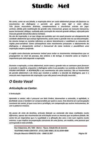 Studio Mel
Rua Valparaíso, 83 / 302 - Bairro - Tijuca. Cidade Rio de Janeiro
TELEFONES PARA CONTATO : (0 21) 3283 3000 / (0 21) 8344 4808
Direção Maestro ERNESTO LEAL - OMB 33.997 Página 56
No canto, como na voz falada, a respiração deve ser costo-abdominal porque ela favorece os
movimentos do diafragma e permite um gesto mais ágil e mais eficaz.
Três forças musculares distintas, complementares e sincrônicas entram em jogo:
vertical, obtida pela mobilização do grande reto; transversal, graças ao músculo transverso,
quase horizontal; oblíqua, realizada pela contração do músculo grande oblíquo, reforçado pelo
músculo grande dorsal fixo (dorso-lombar).
No ato da inspiração, o ar que chega aos pulmões por via nasal provoca um alargamento da
cavidade abdominal que avança ligeiramente, assim como o grande reto na sua descontração.
Ao mesmo tempo as costelas inferiores se abrem lateralmente e mobilizam os músculos da
região para-vertebral. Como consequência estes movimentos provocam: o abaixamento do
diafragma, o alargamento vertical e transversal da caixa torácica e possibilitam uma
respiração ampla e profunda.
A região costo-clavicular permanece imóvel para evitar os movimentos intempestivos que se
propagariam no nível do pescoço, dos ombros e da laringe. A maneira como se inspira é
importante pois dela depende a expiração.
Durante a expiração, a cinta abdominal, assim como o grande reto se contraem para fornecer
a pressão e regulá-la, enquanto o diafragma volta à sua posição e as costelas se fecham (VER
FIGURA ANTERIOR - A RESPIRAÇÃO e aos movimentos da caixa torácica). São os movimentos
da parede abdominal e do tórax que revelam a subida e a descida do diafragma, que é o
músculo mais importante da respiração e que não possui uma direção muscular.
O Gesto Vocal
Articulação ao Cantar.
A Articulação
Aprender a cantar, não é procurar um belo timbre, desenvolver a extensão, a agilidade, a
facilidade vocal, é também ser compreendido por quem o ouve. Esta deveria ser a preocupação
constante do cantor, já que a voz tem o privilégio, em comparação aos outros instrumentos, de
unir a palavra à música.
Do ponto de vista da fonética, articular falando ou cantando são duas realidades muito
diferentes, apesar dos movimentos da articulação serem os mesmos que na palavra falada. No
canto há um imperativo que é a qualidade e a afinação dos sons e isto num registro muito
extenso, o que implica na preparação consciente de uma forma, um modelo, uma postura que
corresponda à nota emitida.
 