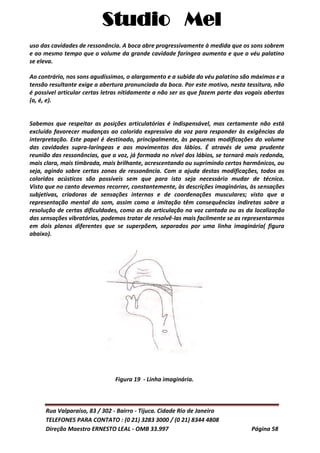 Studio Mel
Rua Valparaíso, 83 / 302 - Bairro - Tijuca. Cidade Rio de Janeiro
TELEFONES PARA CONTATO : (0 21) 3283 3000 / (0 21) 8344 4808
Direção Maestro ERNESTO LEAL - OMB 33.997 Página 58
uso das cavidades de ressonância. A boca abre progressivamente à medida que os sons sobrem
e ao mesmo tempo que o volume da grande cavidade faríngea aumenta e que o véu palatino
se eleva.
Ao contrário, nos sons agudíssimos, o alargamento e a subida do véu palatino são máximos e a
tensão resultante exige a abertura pronunciada da boca. Por este motivo, nesta tessitura, não
é possível articular certas letras nitidamente a não ser as que fazem parte das vogais abertas
(a, é, e).
Sabemos que respeitar as posições articulatórias é indispensável, mas certamente não está
excluído favorecer mudanças ao colorido expressivo da voz para responder às exigências da
interpretação. Este papel é destinado, principalmente, às pequenas modificações do volume
das cavidades supra-laríngeas e aos movimentos dos lábios. É através de uma prudente
reunião das ressonâncias, que a voz, já formada no nível dos lábios, se tornará mais redonda,
mais clara, mais timbrada, mais brilhante, acrescentando ou suprimindo certos harmônicos, ou
seja, agindo sobre certas zonas de ressonância. Com a ajuda destas modificações, todos os
coloridos acústicos são possíveis sem que para isto seja necessário mudar de técnica.
Visto que no canto devemos recorrer, constantemente, às descrições imaginárias, às sensações
subjetivas, criadoras de sensações internas e de coordenações musculares; visto que a
representação mental do som, assim como a imitação têm consequências indiretas sobre a
resolução de certas dificuldades, como as da articulação na voz cantada ou as da localização
das sensações vibratórias, podemos tratar de resolvê-las mais facilmente se as representarmos
em dois planos diferentes que se superpõem, separados por uma linha imaginária( figura
abaixo).
Figura 19 - Linha imaginária.
 