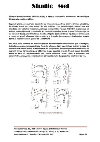 Studio Mel
Rua Valparaíso, 83 / 302 - Bairro - Tijuca. Cidade Rio de Janeiro
TELEFONES PARA CONTATO : (0 21) 3283 3000 / (0 21) 8344 4808
Direção Maestro ERNESTO LEAL - OMB 33.997 Página 59
Primeiro plano situada na cavidade bucal, lá onde se localizam os movimentos da articulação
(língua, véu palatino, lábios).
Segundo plano, no nível das cavidades de ressonância, onde se sente o tremor vibratório,
localizado muito em cima, acima do véu palatino. Esta representação mental tem por
resultado uma voz clara e redonda. A clareza corresponde à riqueza do timbre, a redondeza ao
volume das cavidades de ressonância. Ao contrário, quando a voz se situa no baixo-faringe ou
na cavidade bucal, falta-lhe clareza e brilho. Há falta dos harmônicos agudos que enriquecem
o timbre. As vogais são pouco diferenciadas, a articulação das consoantes é relaxada e o texto
torna-se incompreensível (figura 19 - ANTERIOR).
Por outro lado, é através da execução precisa dos movimentos articulatórios que se modifica,
indiretamente, aqueles necessários à fonação, isto quer dizer, a posição da laringe, o modo de
vibração das cordas vocais, os movimentos do véu palatino aos quais podemos acrescentar ou
suprimir certos harmônicos para obtermos o jogo acústico próprio de cada vogal. Condição
essencial esta ao reconhecimento dos textos cantados, assim como a qualidade das
sonoridades. Ainda, uma boa articulação acrescenta muito à expressão e ao alcance da voz.
 
