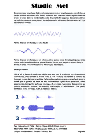 Studio Mel
Rua Valparaíso, 83 / 302 - Bairro - Tijuca. Cidade Rio de Janeiro
TELEFONES PARA CONTATO : (0 21) 3283 3000 / (0 21) 8344 4808
Direção Maestro ERNESTO LEAL - OMB 33.997 Página 6
Se somarmos a amplitude da frequência fundamental às amplitudes dos harmônicos, a
forma de onda resultante não é mais senoidal, mas sim uma onda irregular cheia de
cristas e vales. Como a combinação exata de amplitudes depende das características
de cada instrumento, suas formas de onda também são muito distintas entre si. Veja
os exemplos abaixo:
Forma de onda produzida por uma flauta
Forma de onda produzida por um xilofone. Note que no início da nota (ataque), a onda
possui muito mais harmônicos, que se devem à batida pela baqueta. Depois disso, a
forma de onda é resultado somente da vibração da madeira.
Envelope sonoro
Não é só a forma de onda que define que um som é produzido por determinado
instrumento, mas também a forma como o som se inicia, se mantém e termina ao
longo do tempo. Esta característica é chamada envelope sonoro ou envoltória sonora.
Ainda que as formas de onda de dois instrumentos sejam muito parecidas, ainda
poderíamos distingui-las pelo seu envelope. O envelope é composto basicamente de
quatro momentos: Ataque, decaimento, sustentação e relaxamento. Este perfil,
conhecido como envelope ADSR, é mostrado abaixo:
 