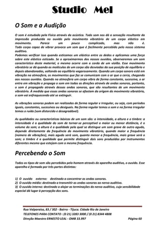 Studio Mel
Rua Valparaíso, 83 / 302 - Bairro - Tijuca. Cidade Rio de Janeiro
TELEFONES PARA CONTATO : (0 21) 3283 3000 / (0 21) 8344 4808
Direção Maestro ERNESTO LEAL - OMB 33.997 Página 60
O Som e a Audição
O som é estudado pela Física através da acústica. Todo som nos dá a sensação resultante da
impressão produzida no ouvido pelo movimento vibratório de um corpo elástico em
movimento. Parece um pouco complicado, mas não é.
Todo corpo capaz de vibrar provoca um som que é facilmente percebido pelo nosso sistema
auditivo.
Podemos verificar isso quando esticamos um elástico entre os dedos e aplicamos uma força
sobre este elástico esticado. Se o aproximarmos dos nossos ouvidos, observaremos um som
característico deste material, o mesmo ocorre com a corda de um violão. Esse movimento
vibratório se dá quando as moléculas de um corpo são desviadas da sua posição de equilíbrio e
depois abandonadas, voltando ao equilíbrio vagarosamente. Quando um corpo sonoro está em
vibração na atmosfera, os movimentos que faz se comunicam com o ar que o cerca, chegando
aos nossos ouvidos. Quando na atmosfera um corpo vibra de forma constante, sucessiva, o ar
entra em vibração e propaga o som em todas as direções através de ondas sonoras, portanto,
o som é propagado através dessas ondas sonoras, que são resultantes de um movimento
vibratório. À medida que essas ondas sonoras se afastam da origem do movimento vibratório,
o som vai enfraquecendo até se extinguir.
As vibrações sonoras podem ser realizadas de forma regular e irregular, ou seja, com períodos
iguais, constantes, sucessivos ou desiguais. Na forma regular temos o som e na forma irregular
temos o ruído (som distorcido e desagradável).
As qualidades ou características básicas de um som são: a intensidade, a altura e o timbre: a
intensidade é a qualidade do som de tornar-se perceptível a maior ou menor distância, é o
volume do som; a altura é a qualidade pela qual se distingue um som grave de outro agudo,
depende diretamente da frequência do movimento vibratório, quando maior a frequência
(número de vibrações), mais agudo será som, quanto menor a frequência, mais grave será o
som; o timbre é a qualidade que permite distinguir dois sons produzidos por instrumentos
diferentes mesmo que estejam com a mesma frequência.
Percebendo o Som
Todos os tipos de som são percebidos pelo homem através do aparelho auditivo, o ouvido. Esse
aparelho é formado por três partes distintas:
1) O_ouvidoo_externo: destinado a concentrar as ondas sonoras.
2) O ouvido médio: destinado a transmitir as ondas sonoras ao nervo auditivo.
3) O ouvido interno: destinado a alojar as terminações do nervo auditivo, cuja sensibilidade
especial dá lugar à percepção dos sons.
 