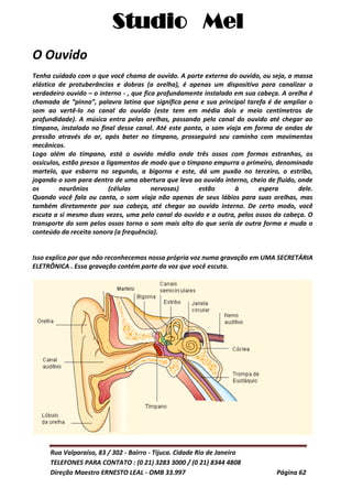 Studio Mel
Rua Valparaíso, 83 / 302 - Bairro - Tijuca. Cidade Rio de Janeiro
TELEFONES PARA CONTATO : (0 21) 3283 3000 / (0 21) 8344 4808
Direção Maestro ERNESTO LEAL - OMB 33.997 Página 62
O Ouvido
Tenha cuidado com o que você chama de ouvido. A parte externa do ouvido, ou seja, a massa
elástica de protuberâncias e dobras (a orelha), é apenas um dispositivo para canalizar o
verdadeiro ouvido – o interno - , que fica profundamente instalado em sua cabeça. A orelha é
chamada de “pinna”, palavra latina que significa pena e sua principal tarefa é de ampliar o
som ao vertê-lo no canal do ouvido (este tem em média dois e meio centímetros de
profundidade). A música entra pelas orelhas, passando pelo canal do ouvido até chegar ao
tímpano, instalado no final desse canal. Até este ponto, o som viaja em forma de ondas de
pressão através do ar, após bater no tímpano, prosseguirá seu caminho com movimentos
mecânicos.
Logo além do tímpano, está o ouvido médio onde três ossos com formas estranhas, os
ossículos, estão presos a ligamentos de modo que o tímpano empurra o primeiro, denominado
martelo, que esbarra no segundo, a bigorna e este, dá um puxão no terceiro, o estribo,
jogando o som para dentro de uma abertura que leva ao ouvido interno, cheio de fluido, onde
os neurônios (células nervosas) estão à espera dele.
Quando você fala ou canta, o som viaja não apenas de seus lábios para suas orelhas, mas
também diretamente por sua cabeça, até chegar ao ouvido interno. De certo modo, você
escuta a si mesmo duas vezes, uma pelo canal do ouvido e a outra, pelos ossos da cabeça. O
transporte do som pelos ossos torna o som mais alto do que seria de outra forma e muda o
conteúdo da receita sonora (a frequência).
Isso explica por que não reconhecemos nossa própria voz numa gravação em UMA SECRETÁRIA
ELETRÔNICA . Essa gravação contém parte da voz que você escuta.
 