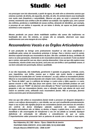 Studio Mel
Rua Valparaíso, 83 / 302 - Bairro - Tijuca. Cidade Rio de Janeiro
TELEFONES PARA CONTATO : (0 21) 3283 3000 / (0 21) 8344 4808
Direção Maestro ERNESTO LEAL - OMB 33.997 Página 64
nos preocupar com isto observando, a partir de agora, de onde vêm os elementos sonoros que
estamos ouvindo: da direito, da esquerda, do chão, do alto. Os animais fazem essa localização
com muito mais frequência e naturalidade. Observe um gato, ao ouvir e pressentir outro
animal, movimenta suas orelhas a fim de calibrar sua audição. Isso significa que, com o passar
dos milênios, perdemos a mobilidade de nossas orelhas, deixando de identificar, por exemplo,
a presença de um violino à esquerda, de um baixo à direita, de sopros ao fundo quando
assistimos a uma orquestra.
Mesmo perdendo um pouco desta mobilidade auditiva não somos tão ineficientes na
localização dos sons. No entanto, as corujas são as campeãs, observam suas caças
auditivamente com uma margem de erro ínfimo.
Ressonadores Vocais e os Órgãos Articuladores
O som produzido na laringe seria praticamente inaudível se não fosse amplificado e
modificado pelas caixas de ressonância próximas à laringe. Para a técnica vocal (o canto),
daremos especial atenção aos ressonadores da face. São eles: cavidade da boca, cavidades do
nariz e os seios paranasais, chamando-os de ressonadores faciais ou voz facial. É esta voz facial
que o cantor, seja qual for sua voz, deve e precisa desenvolver. Uma voz que não explora essas
ressonâncias, mesmo sendo uma voz forte, será uma voz sem brilho e sem qualidade sonora. A
voz bem colocada tem penetração, beleza e qualidade.
A voz não impostada, não trabalhada, geralmente é apoiada na garganta, emitindo, assim,
sons imperfeitos, sem brilho, mesmo que o timbre seja muito bonito e agradável.
Você já deve ter ouvido falar em “cantar na máscara”, ou seja, utilizar os ressonadores faciais.
Observe os ressonadores faciais fazendo este simples teste: coloque uma das mãos encostadas
no “Pomo de Adão”, que é a saliência da laringe e a outra entre o lábio superior e o nariz,
apenas encoste a mão. Não faça força nem aperte. Com a boca fechada produza um som
qualquer, como um “HUM”. Se observar uma vibração no “Pomo” você está apoiando a voz na
garganta e não nos ressonadores faciais, caso a vibração maior seja abaixo do nariz você
estará no caminho certo, utilizando esses ressonadores faciais. Não se preocupe, faremos
outros exercícios para tal desenvolvimento.
Uma voz que não utiliza os ressonadores faciais tende a provocar um desgaste obrigando o
cantor a um esforço desnecessário e, sem dúvida, sua voz será envelhecida prematuramente.
Impor a voz na face não significa forçá-la nos ressonadores faciais com excessos de emissão e
sim emiti-la de forma fisiológica sabendo explorá-la de maneira natural.
Os órgãos articuladores são: os lábios, os dentes, a língua, o palato duro, o véu palatar e a
mandíbula e são encarregados de transformar a voz em voz falada ou cantada. Qualquer
deficiência de articulação irá dificultar o entendimento do que se canta.
É importantíssimo saber pronunciar bem as palavras de acordo com o idioma e suas regras,
 