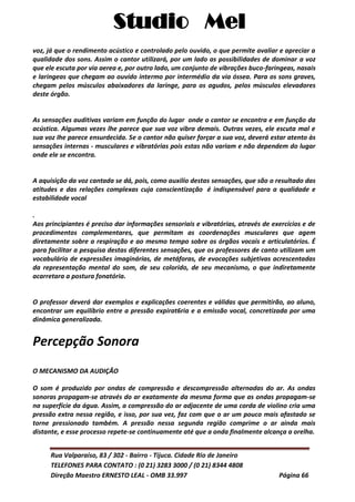 Studio Mel
Rua Valparaíso, 83 / 302 - Bairro - Tijuca. Cidade Rio de Janeiro
TELEFONES PARA CONTATO : (0 21) 3283 3000 / (0 21) 8344 4808
Direção Maestro ERNESTO LEAL - OMB 33.997 Página 66
voz, já que o rendimento acústico e controlado pelo ouvido, o que permite avaliar e apreciar a
qualidade dos sons. Assim o cantor utilizará, por um lado as possibilidades de dominar a voz
que ele escuta por via aerea e, por outro lado, um conjunto de vibrações buco-faringeas, nasais
e laringeas que chegam ao ouvido intermo por intermédio da via óssea. Para os sons graves,
chegam pelos músculos abaixadores da laringe, para os agudos, pelos músculos elevadores
deste órgão.
As sensações auditivas variam em função do lugar onde o cantor se encontra e em função da
acústica. Algumas vezes lhe parece que sua voz vibra demais. Outras vezes, ele escuta mal e
sua voz Ihe parece ensurdecida. Se o cantor não quiser forçar a sua voz, deverá estar atento às
sensações internas - musculares e vibratórias pois estas não variam e não dependem do lugar
onde ele se encontra.
A aquisição da voz cantada se dá, pois, como auxilío destas sensações, que são o resultado das
atitudes e das relações complexas cuja conscientização é indispensável para a qualidade e
estabilidade vocal
.
Aos principiantes é preciso dar informações sensoriais e vibratórias, através de exercícios e de
procedimentos complementares, que permitam as coordenações musculares que agem
diretamente sobre a respiração e ao mesmo tempo sobre os órgãos vocais e articulatórios. É
para facilitar a pesquisa destas diferentes sensações, que os professores de canto utilizam um
vocabulário de expressões imaginárias, de metáforas, de evocações subjetivas acrescentadas
da representação mental do som, de seu colorido, de seu mecanismo, o que indiretamente
acarretara a postura fonatória.
O professor deverá dar exemplos e explicações coerentes e válidas que permitirão, ao aluno,
encontrar um equilíbrio entre a pressão expirat6ria e a emissão vocal, concretizada por uma
dinâmica generalizada.
Percepção Sonora
O MECANISMO DA AUDIÇÃO
O som é produzido por ondas de compressão e descompressão alternadas do ar. As ondas
sonoras propagam-se através do ar exatamente da mesma forma que as ondas propagam-se
na superfície da água. Assim, a compressão do ar adjacente de uma corda de violino cria uma
pressão extra nessa região, e isso, por sua vez, faz com que o ar um pouco mais afastado se
torne pressionado também. A pressão nessa segunda região comprime o ar ainda mais
distante, e esse processo repete-se continuamente até que a onda finalmente alcança a orelha.
 