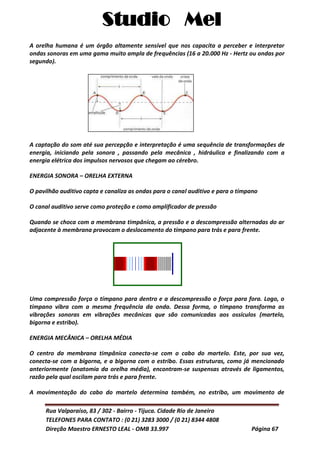Studio Mel
Rua Valparaíso, 83 / 302 - Bairro - Tijuca. Cidade Rio de Janeiro
TELEFONES PARA CONTATO : (0 21) 3283 3000 / (0 21) 8344 4808
Direção Maestro ERNESTO LEAL - OMB 33.997 Página 67
A orelha humana é um órgão altamente sensível que nos capacita a perceber e interpretar
ondas sonoras em uma gama muito ampla de frequências (16 a 20.000 Hz - Hertz ou ondas por
segundo).
A captação do som até sua percepção e interpretação é uma sequência de transformações de
energia, iniciando pela sonora , passando pela mecânica , hidráulica e finalizando com a
energia elétrica dos impulsos nervosos que chegam ao cérebro.
ENERGIA SONORA – ORELHA EXTERNA
O pavilhão auditivo capta e canaliza as ondas para o canal auditivo e para o tímpano
O canal auditivo serve como proteção e como amplificador de pressão
Quando se choca com a membrana timpânica, a pressão e a descompressão alternadas do ar
adjacente à membrana provocam o deslocamento do tímpano para trás e para frente.
Uma compressão força o tímpano para dentro e a descompressão o força para fora. Logo, o
tímpano vibra com a mesma frequência da onda. Dessa forma, o tímpano transforma as
vibrações sonoras em vibrações mecânicas que são comunicadas aos ossículos (martelo,
bigorna e estribo).
ENERGIA MECÂNICA – ORELHA MÉDIA
O centro da membrana timpânica conecta-se com o cabo do martelo. Este, por sua vez,
conecta-se com a bigorna, e a bigorna com o estribo. Essas estruturas, como já mencionado
anteriormente (anatomia da orelha média), encontram-se suspensas através de ligamentos,
razão pela qual oscilam para trás e para frente.
A movimentação do cabo do martelo determina também, no estribo, um movimento de
 
