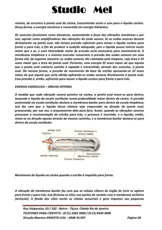 Studio Mel
Rua Valparaíso, 83 / 302 - Bairro - Tijuca. Cidade Rio de Janeiro
TELEFONES PARA CONTATO : (0 21) 3283 3000 / (0 21) 8344 4808
Direção Maestro ERNESTO LEAL - OMB 33.997 Página 68
vaivém, de encontro à janela oval da cóclea, transmitindo assim o som para o líquido coclear.
Dessa forma, a energia mecânica é convertida em energia hidráulica.
Os ossículos funcionam como alavancas, aumentando a força das vibrações mecânicas e por
isso, agindo como amplificadores das vibrações da onda sonora. Se as ondas sonoras dessem
diretamente na janela oval, não teriam pressão suficiente para mover o líquido coclear para
frente e para trás, a fim de produzir a audição adequada, pois o líquido possui inércia muito
maior que o ar, e uma intensidade maior de pressão seria necessária para movimenta-lo. A
membrana timpânica e o sistema ossicular convertem a pressão das ondas sonoras em uma
forma útil, da seguinte maneira: as ondas sonoras são coletadas pelo tímpano, cuja área é 22
vezes maior que a área da janela oval. Portanto, uma energia 22 vezes maior do que aquela
que a janela oval coletaria sozinha é captada e transmitida, através dos ossículos, à janela
oval. Da mesma forma, a pressão de movimento da base do estribo apresenta-se 22 vezes
maior do que aquela que seria obtida aplicando-se ondas sonoras diretamente à janela oval.
Essa pressão é, então, suficiente para mover o líquido coclear para frente e para trás.
ENERGIA HIDRÁULICA – ORELHA INTERNA
À medida que cada vibração sonora penetra na cóclea, a janela oval move-se para dentro,
lançando o líquido da escala vestibular numa profundidade maior dentro da cóclea. A pressão
aumentada na escala vestibular desloca a membrana basilar para dentro da escala timpânica;
isso faz com que o líquido dessa câmara seja empurrado na direção da janela oval,
provocando, por sua vez, o arqueamento dela para fora. Assim, quando as vibrações sonoras
provocam a movimentação do estribo para trás, o processo é invertido, e o líquido, então,
move-se na direção oposta através do mesmo caminho, e a membrana basilar desloca-se para
dentro da escala vestibular.
Movimento do líquido na cóclea quando o estribo é impelido para frente.
A vibração da membrana basilar faz com que as células ciliares do órgão de Corti se agitem
para frente e para trás; isso flexiona os cílios nos pontos de contato com a membrana tectórica
(tectorial). A flexão dos cílios excita as células sensoriais e gera impulsos nas pequenas
 