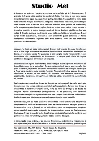 Studio Mel
Rua Valparaíso, 83 / 302 - Bairro - Tijuca. Cidade Rio de Janeiro
TELEFONES PARA CONTATO : (0 21) 3283 3000 / (0 21) 8344 4808
Direção Maestro ERNESTO LEAL - OMB 33.997 Página 7
A imagem ao anterior mostra o envelope característico de três instrumentos. O
primeiro é de uma tabla, espécie de tambor da Índia. Veja como o som surge quase
instantaneamente após a percussão da pele pelas mãos do executante e como cada
nota tem uma duração muito curta. A segunda onda mostra três notas produzidas por
uma trompa. Aqui a nota se inicia com um aumento mais gradual de intensidade,
sofre um pequeno decaimento após o início da nota e dura todo o tempo em que o
trompista mantém o sopro, desaparecendo de forma bastante rápida ao final das
notas. O terceiro exemplo mostra uma longa nota produzida por uma flauta. O som
surge muito suavemente, mantém-se com amplitude quase constante e depois
desaparece lentamente. Vejamos com mais detalhes cada um dos momentos
presentes nestes exemplos:
Ataque: é o início de cada nota musical. Em um instrumento de corda tocado com
arco, o som surge e aumenta lentamente de intensidade, assim como no exemplo da
flauta. Se a mesma corda for percutida o som surgirá muito rapidamente e com
intensidade alta. Dependendo do instrumento, o ataque pode durar de alguns
centésimos de segundo até mais de um segundo.
Decaimento: em alguns instrumentos, após o ataque o som sofre um decaimento de
intensidade antes de se estabilizar. Em um instrumento de sopro, por exemplo, isso
pode se dever à força inicial necessária para colocar a palheta em vibração, após o que
a força para manter a nota soando é menor. Normalmente dura apenas de alguns
céntésimos a menos de um décimo de segundo. Nos exemplos mostrados, o
decaimento é claramente perceptível nas notas da tabla e levemente na segunda nota
da trompa.
Sustentação: corresponde ao tempo de duração da nota musical. Na maior parte dos
instrumentos este tempo pode ser controlado pelo executante. Durante este tempo a
intensidade é mantida no mesmo nível, como as notas da trompa e da flauta na
imagem. Alguns instrumentos (principalmente os de percussão) não permitem
controlar este tempo. Em alguns casos o som nem chega a se sustentar e o decaimento
inicial já leva o som diretamente ao seu desaparecimento, como na tabla.
Relaxamento: final da nota, quando a intensidade sonora diminui até desaparecer
completamente. Pode ser muito brusco, como em um instrumento de sopro, quando o
instrumentista corta o fluxo de ar, ou muito lento, como em um gongo ou um piano
com o pedal de sustentação acionado. Na imagem acima, a nota da flauta tem um
final suave devido à reverberação da sala onde a música foi executada, que fez o som
permanecer ainda por um tempo, mesmo após o término do sopro.
A combinação entre os tempos de ataque, decaimento, sustentação e relaxamento é
tão importante para permitir reconhecer o timbre de um instrumento, que em alguns
 