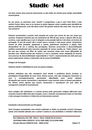 Studio Mel
Rua Valparaíso, 83 / 302 - Bairro - Tijuca. Cidade Rio de Janeiro
TELEFONES PARA CONTATO : (0 21) 3283 3000 / (0 21) 8344 4808
Direção Maestro ERNESTO LEAL - OMB 33.997 Página 71
Um bom músico deve procurar desenvolver os dois lados do cérebro para atingir maturidade
musical plena.
Se, por acaso, eu mostrasse uma “caneta” e perguntasse: o que é isto? Você diria: é uma
caneta! Parece óbvio, mas se eu tocasse no piano algumas notas e pedisse para identificá-las
apenas auditivamente, seria tão óbvio assim? Na grande maioria dos casos não, mas por que
isso acontece?
Estamos acostumados a prestar mais atenção nas coisas que vemos do que nas coisas que
ouvimos. Pesquisas mostram que nos lembramos de 50% do que vemos e apenas 10% do que
ouvimos, o que significa que o som é relegado a uma posição inferior à da visão, em termos de
percepção. O som do acorde não é visível como a caneta, e não possui massa. Certamente,
mesmo de olhos fechados, apalpando a caneta, poderíamos reconhecer o objeto. Para
desequilibrar de vez o ranking das percepções, devemos acrescentar a dessensibilização
auditiva ocasionalmente pela excessiva exposição de nossos ouvidos ao “ruído urbano”, que
faz com que criemos um filtro de ruídos, que aumenta ainda mais nossa dificuldade de
perceber sons. Matéria-prima dos músicos é o som e, portanto, temos obrigação de reverter
esse processo de dessensibilização reaprendendo a “ouvir”, reaproximando-nos dele para que
possa reapresentar sempre a expressão real de nossa sensibilidade.
Estágios da Percepção
Podemos dividir a habilidade de ouvir em quatro estágios:
Existem indivíduos que não conseguem ouvir devido a problemas físicos (surdez), ou
psicológicos (incapacidade de ouvir sons). Outros ouvem, mas não conseguem memorizar os
sons e, conseqüentemente, apresentam dificuldades para cantar afinado.
Há aqueles que ouvem, memorizam e reproduzem o que ouviram como se fossem gravadores.
Por último, temos aqueles que ouvem, memorizam e reproduzem um som, além de
conseguirem entendê-lo musicalmente.
Esses estágios são individuais e a mesma pessoa pode apresentar estágios diferentes para
conceitos musicais diferentes (por exemplo, ouvir e entender musicalmente todos os intervalos
e não conseguir reconhecer o timbre de um instrumento musical).
Estudando e Desenvolvendo sua Percepção
Você consegue acompanhar uma música estalando os dedos na pulsação correta? Consegue
cantar uma melodia afinada com o cantor? Lembra-se com facilidade e melodias? Diferencia
 