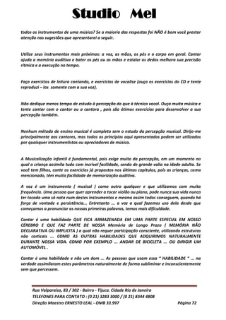 Studio Mel
Rua Valparaíso, 83 / 302 - Bairro - Tijuca. Cidade Rio de Janeiro
TELEFONES PARA CONTATO : (0 21) 3283 3000 / (0 21) 8344 4808
Direção Maestro ERNESTO LEAL - OMB 33.997 Página 72
todos os instrumentos de uma música? Se a maioria das respostas foi NÃO é bom você prestar
atenção nas sugestões que apresentarei a seguir.
Utilize seus instrumentos mais próximos: a voz, as mãos, os pés e o corpo em geral. Cantar
ajuda a memória auditiva e bater os pés ou as mãos e estalar os dedos melhora sua precisão
rítmica e a execução no tempo.
Faça exercícios de leitura cantando, e exercícios de vocalise (ouça os exercícios do CD e tente
reproduzi – los somente com a sua voz).
Não dedique menos tempo de estudo à percepção do que à técnica vocal. Ouça muita música e
tente cantar com o cantor ou a cantora , pois são ótimos exercícios para desenvolver a sua
percepção também.
Nenhum método de ensino musical é completo sem o estudo da percepção musical. Dirijo-me
principalmente aos cantores, mas todos os princípios aqui apresentados podem ser utilizados
por quaisquer instrumentistas ou apreciadores de música.
A Musicalização infantil é fundamental, pois exige muito da percepção, em um momento no
qual a criança assimila tudo com incrível facilidade, sendo de grande valia na idade adulta. Se
você tem filhos, cante os exercícios já propostos nos últimos capítulos, pois as crianças, como
mencionado, têm muita facilidade de memorização auditiva.
A voz é um instrumento ( musical ) como outro qualquer e que utilizamos com muita
frequência. Uma pessoa que quer aprender a tocar violão ou piano, pode nunca sua vida nunca
ter tocado uma só nota num destes instrumentos e mesmo assim todos conseguem, quando há
força de vontade e persistência... Entretanto ... a voz a qual fazemos uso dela desde que
começamos a pronunciar as nossas primeiras palavras, temos mais dificuldade.
Cantar é uma habilidade QUE FICA ARMAZENADA EM UMA PARTE ESPECIAL EM NOSSO
CÉREBRO E QUE FAZ PARTE DE NOSSA Memória de Longo Prazo ( MEMÓRIA NÃO
DECLARATIVA OU IMPLICITA ) a qual não requer participação consciente, utilizando estruturas
não corticais ... COMO AS OUTRAS HABILIDADES QUE ADQUIRIMOS NATURALMENTE
DURANTE NOSSA VIDA. COMO POR EXEMPLO ... ANDAR DE BICICLETA ... OU DIRIGIR UM
AUTOMÓVEL .
Cantar é uma habilidade e não um dom ... As pessoas que usam essa “ HABILIDADE “ ... na
verdade assimilaram estes parâmetros naturalmente de forma subliminar e inconscientemente
sem que percessem.
 