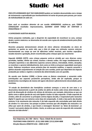 Studio Mel
Rua Valparaíso, 83 / 302 - Bairro - Tijuca. Cidade Rio de Janeiro
TELEFONES PARA CONTATO : (0 21) 3283 3000 / (0 21) 8344 4808
Direção Maestro ERNESTO LEAL - OMB 33.997 Página 73
POR ISTO AFIRMAMOS QUE TAIS HABILIDADES podem ser também desenvolvidas com o tempo
de treinamento e aprendizado que inevitavelmente irá variar de pessoa para pessoa, por causa
da individualidade de cada um.
Caso você se considere detentor de um ouvido HORROROSO, acalme-se, pois TODOS
CONSEGUEM resultados impressionantes, QUANDO USAM FORÇA DE VONTADE e
PERSISTÊNCIA !!!
A CAPACIDADE AUDITIVA MUSICAL
Várias pesquisas realizadas, que o despertar da capacidade de reconhecer os sons, começa
desde o ventre materno e se desenvolve de acordo com o grau de amadurecimento psico-físico
do indivíduo.
Recentes pesquisas demonstraram através de micro câmeras introduzidas no útero de
gestantes no quinto ou sexto mês, que o feto já reage aos estímulos sonoros externos
movimentando seu corpo ao som de diferentes estilos musicais, pois trechos específicos
tocados durante a gestação, foram reconhecidos pelas crianças após seu nascimento
Segundo GAINZA (1977), uma criança pequena sente-se atraída por sons diversos como:
grunhidos, batidas, tilintar de cristais, buzinas e demais ruídos. Ela reage imediatamente às
variações repentinas e aos diferentes aspectos sonoros (altura, intensidade, timbre, duração),
os reconhece e aprecia individualmente, bem como os imita se já possui capacidade vocal para
tanto. Podemos reconhecer nessa primeira fase da memória auditiva, o aspecto sensorial e
afetivo atuando conjuntamente na seleção dos sons ouvidos, posto que dependerá do impacto
produzido por ambos o registro e memória dos determinados sons em questão.
De acordo com Gardner (1994), a forma como os fatores emocionais e sensoriais estão
entrelaçados aos aspectos puramente perceptivos, ainda não foi explicada, porque os
fundamentos neurológicos da música até agora não foram suficientemente desvendados pelos
cientistas.
"O estudo da dominância dos hemisférios cerebrais começou a cerca de cem anos e se
desenvolveu basicamente a partir da análise do efeito de lesões sobre áreas determinadas. A
partir da dissecação de cérebros de vítimas de derrames, por exemplo, determinou-se que um
efeito como a afasia (perda da voz) está ligado à lesões no lobo esquerdo. O lado esquerdo do
cérebro, além de concentrar os principais centros lógicos da fala, é responsável pelo raciocínio
digital ¾ aquele que usa números como base de comparação. A visão e boa parte das funções
motoras ¾ de movimento dos músculos ¾ do lado esquerdo são controladas pelo lado direito
do cérebro ¾ e vice-versa. Isso porque os feixes nervosos que são dirigidos aos músculos e os
olhos que saem do cérebro, e que levam a mensagem ‘funcione' ou ‘deixe de funcionar', se
‘cruzam' num ponto abaixo do cérebro. Assim, as ordens que saem da esquerda vão comandar
músculos do lado direito" .
 