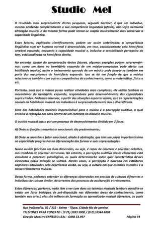 Studio Mel
Rua Valparaíso, 83 / 302 - Bairro - Tijuca. Cidade Rio de Janeiro
TELEFONES PARA CONTATO : (0 21) 3283 3000 / (0 21) 8344 4808
Direção Maestro ERNESTO LEAL - OMB 33.997 Página 74
O resultado mais surpreendente destas pesquisas, segundo Gardner, é que um indivíduo,
mesmo perdendo completamente a sua competência lingüística (afasia), não sofre nenhuma
alteração musical e da mesma forma pode tornar-se inapto musicalmente mas conservar a
capacidade lingüística.
Esses fatores, explicados cientificamente, podem ser assim sintetizados: a competência
lingüística num ser humano normal é desenvolvida, em tese, exclusivamente pelo hemisfério
cerebral esquerdo, enquanto a capacidade musical e, inclusive a sensibilidade perceptiva do
tom, está localizada no hemisfério direito.
No entanto, apesar da comprovação destes fatores, algumas exceções podem surpreender-
nos: como um dano no hemisfério esquerdo de um músico-compositor pode afetar sua
habilidade musical, assim o treinamento apurado de um músico pode basear-se também em
parte dos mecanismos do hemisfério esquerdo. Isso se dá em função de que a música
relaciona-se também com outras competências do conhecimento, como a matemática, física e
etc.
Portanto, para que o músico possa realizar atividades mais complexas, ele utiliza também os
mecanismos do hemisfério esquerdo, responsáveis pelo desenvolvimento das capacidades
supra citadas. Podemos observar, a partir das situações expostas acima, que as representações
neurais da habilidade musical nos indivíduos é surpreendentemente rica e diversificada.
Uma das habilidades musicais imprescindível para o músico é a percepção auditiva, a qual
envolve a captação dos sons dentro de um contexto no discurso musical.
O ouvido musical passa por um processo de desenvolvimento dividido em 2 fases:
A) Onde as funções sensoriais e emocionais são predominantes;
B) Onde se mantém o fator emocional, aliado à abstração, que tem um papel importantíssimo
na capacidade progressiva na diferenciação das formas e suas representações.
Nosso ouvido funciona em duas dimensões, ou seja, é capaz de observar e perceber detalhes,
mas também de perceber estruturas. No entanto, a percepção auditiva desses elementos está
vinculada a processos psicológicos, os quais determinarão sobre qual característica desses
elementos nossa atenção se voltará. Nestes casos, a percepção é baseada em estruturas
cognitivas adquiridas pela experiência vivida, ou seja, a cultura em que estamos inseridos e o
nosso treinamento musical.
Dessa forma, podemos entender as diferenças observadas em pessoas de culturas diferentes e
indivíduos de cultura similar, decorrentes dos processos de aculturação e treinamento.
Estas diferenças, portanto, nada têm a ver com dons ou talentos musicais (embora acredite-se
existir um fator biológico de pré-disposição nas diferentes áreas do conhecimento, como
também nas artes), elas são reflexos de formação ou aprendizado musical diferentes, os quais
 