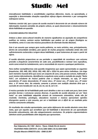 Studio Mel
Rua Valparaíso, 83 / 302 - Bairro - Tijuca. Cidade Rio de Janeiro
TELEFONES PARA CONTATO : (0 21) 3283 3000 / (0 21) 8344 4808
Direção Maestro ERNESTO LEAL - OMB 33.997 Página 75
intensificaram habilidades e sensibilidades cognitivas diferentes. Assim, no aprendizado, a
exposição a determinadas situações específicas reforça alguns elementos e por conseguinte
enfraquece outros.
Podemos concluir daí, que a posse do ouvido musical é decorrente de um elevado número de
informações musicais extraídas da própria cultura, as quais favoreceram o desenvolvimento
desta habilidade em questão.
O OUVIDO ABSOLUTO E RELATIVO
Embora o fator sócio-cultural interfira de maneira significativa na aquisição da competência
auditiva no músico, existem outras habilidades que podem ser de origem fisiológica ou
hereditária, como é o caso dos músicos possuidores do chamado Ouvido Absoluto.
Este é um assunto que sempre gera muita polêmica, no meio artístico, mas, principalmente,
dentro da comunidade científica, pois apesar de muitas pesquisas realizadas ainda não está
suficientemente esclarecida a origem dessa habilidade, a qual trataremos de expor a partir de
agora.
O ouvido absoluto proporciona ao seu portador a capacidade de reconhecer com extrema
precisão a frequência característica de cada som, possibilitando-o nomear tons específicos,
assim como entoá-los isoladamente, sem a necessidade de recorrer a quaisquer parâmetros.
Para melhor exemplificarmos esta questão imaginemos que sejam apresentadas as seguintes
frequências: 392; 440; 392; 329,6; 392; 440; 392 e 329,6 Hz para vários indivíduos. Um leigo
(sem memória musical) diria que ouviu um conjunto de sons; uma pessoa comum, habituada a
ouvir música informalmente, identificaria a sequência como sendo a melodia da canção "Noite
Feliz"; um estudante de música poderia citar a relação intervalar, ou seja, 2ª maior
ascendente; 2ª maior descendente; 3ª menor desc.; 3ª menor asc.; 2ª maior asc.; 2ª maior
desc. e 3ª menor desc. No entanto, somente a pessoa com audição absoluta diria que a
sucessão de sons tocados foi: sol, lá, sol, mi, sol, lá, sol e mi .
O músico portador de tal habilidade pode ouvir detalhes e ater-se a cada som puro, bem como
perceber formas e estruturas sonoras diversas. A questão do ouvido absoluto ser um "dom
inato" ou uma habilidade adquirida através de treinamento sistemático, ainda não foi
resolvida. Cientistas, psicólogos, educadores musicais e músicos apresentam opiniões
divergentes quanto a este assunto, por ser a habilidade em si difícil de ser avaliada pelos
critérios comumente utilizados.
Os resultados dos estudos apresentados, quer pelos defensores do ouvido absoluto como dom
inato, quer por aqueles que acreditam que tal habilidade é decorrente de um aprendizado
fornecido culturalmente, não são categoricamente conclusivos. Os próprios argumentadores
admitem existir possibilidades além daquelas que apresentam.
 