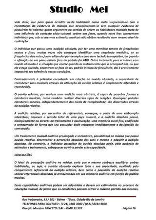 Studio Mel
Rua Valparaíso, 83 / 302 - Bairro - Tijuca. Cidade Rio de Janeiro
TELEFONES PARA CONTATO : (0 21) 3283 3000 / (0 21) 8344 4808
Direção Maestro ERNESTO LEAL - OMB 33.997 Página 76
Vale dizer, que para quem acredita nesta habilidade como inata surpreende-se com a
constatação da existência de músicos que desenvolveram-se sem qualquer evidência de
possuírem tal talento; quem argumenta no sentido de serem as habilidades musicais fruto de
uma influência do contexto sócio-cultural, cedem aos fatos, quando estes lhes apresentam
indivíduos que, sob os mesmos estímulos musicais não obtêm resultados num mesmo nível de
realização.
O indivíduo que possui uma audição absoluta, por ter uma memória sonora de frequências
exatas e fixas, muitas vezes não consegue identificar uma sequência melódica, se as
frequências das notas forem alteradas por exemplo como num teclado transpositor, ou quando
a afinação de um piano estiver fora do padrão (lá 440). Outro incômodo para o músico com
ouvido absoluto é a situação que ocorre quando os instrumentos que o acompanham, ou que
ele esteja ouvindo, encontram-se fora de seu padrão interno de frequência; daí é praticamente
impossível sua tolerância nessas condições.
Contrariamente à polêmica encontrada em relação ao ouvido absoluto, a capacidade de
reconhecer sons musicais através da utilização do ouvido relativo é amplamente difundida e
reconhecida.
O ouvido relativo, por realizar uma audição mais abstrata, é capaz de perceber formas e
estruturas musicais, como também realizar diversos tipos de relações. Quaisquer padrões
estruturais sonoros, independentemente dos níveis de complexidade, são discernidos através
da audição relativa.
A audição relativa, por necessitar de referenciais, consegue, a partir de uma elaboração
intelectual, absorver o sentido total de uma peça musical, e a audição absoluta possui,
biologicamente ou através do treinamento e aculturação, uma memória aural fixa, codificada
e armazenada de forma que seu possuidor pode recuperar imediatamente a designação do
som ouvido.
Um treinamento musical auditivo prolongado e sistemático, possibilitará ao músico que possui
ouvido relativo, desenvolver a percepção absoluta dos sons e mesmo a adquirir a audição
absoluta. Ao contrário, o indivíduo possuidor do ouvido absoluto pode, pela ausência de
estímulos e treinamento, enfraquecer ou vir a perder esta capacidade.
CONCLUSÕES
O ideal da percepção auditiva no músico, seria que o mesmo soubesse equilibrar ambas
habilidades, ou seja, o ouvinte absoluto explorar toda a sua capacidade, auxiliado pelo
complemento referencial da audição relativa, bem como o possuidor da audição relativa
utilizar referenciais absolutos já armazenados em sua memória auditiva em função da prática
musical.
Essas capacidades auditivas podem ser adquiridas e devem ser estimuladas no processo de
educação musical, de forma que os estudantes possam extrair o máximo partido das mesmas,
 