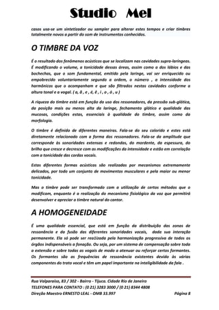 Studio Mel
Rua Valparaíso, 83 / 302 - Bairro - Tijuca. Cidade Rio de Janeiro
TELEFONES PARA CONTATO : (0 21) 3283 3000 / (0 21) 8344 4808
Direção Maestro ERNESTO LEAL - OMB 33.997 Página 8
casos usa-se um sintetizador ou sampler para alterar estes tempos e criar timbres
totalmente novos a partir do som de instrumentos conhecidos.
O TIMBRE DA VOZ
É o resultado dos fenômenos acústicos que se localizam nas cavidades supra-laríngeas.
É modificando o volume, a tonicidade dessas áreas, assim como a dos lábios e das
bochechas, que o som fundamental, emitido pela laringe, vai ser enriquecido ou
empobrecido voluntariamente segundo a ordem, o número , a intensidade dos
harmônicos que o acompanham e que são filtrados nestas cavidades conforme a
altura tonal e a vogal. ( a, ã , e , é, ê , i , o , ó , u )
A riqueza do timbre está em função do uso dos ressonadores, da pressão sub-glótica,
da posição mais ou menos alta da laringe, fechamento glótico e qualidade das
mucosas, condições estas, essenciais à qualidade do timbre, assim como da
morfologia.
O timbre é definido de diferentes maneiras. Fala-se do seu colorido e estes está
diretamente relacionado com a forma dos ressonadores. Fala-se da amplitude que
corresponde às sonoridades extensas e redondas, do mordente, da espessura, do
brilho que cresce e decresce com as modificações da intensidade e estão em correlação
com a tonicidade das cordas vocais.
Estas diferentes formas acústicas são realizadas por mecanismos extremamente
delicados, por todo um conjunto de movimentos musculares e pela maior ou menor
tonicidade.
Mas o timbre pode ser transformado com a utilização de certos métodos que o
modificam, enquanto é a realização do mecanismo fisiológico da voz que permitirá
desenvolver e apreciar o timbre natural do cantor.
A HOMOGENEIDADE
É uma qualidade essencial, que está em função da distribuição das zonas de
ressonância e da fusão das diferentes sonoridades vocais, dada sua interação
permanente. Ela só pode ser rea1izada pela harmonização progressiva de todos os
órgãos indispensáveis a fonação. Ou seja, por um sistema de compensação sobre toda
a extensão e sobre todas as vogais de modo a atenuar ou reforçar certos formantes.
Os formantes são as frequências de ressonância existentes devido às várias
componentes do trato vocal e têm um papel importante na inteligibilidade da fala .
 