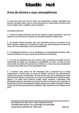 Studio Mel
Rua Valparaíso, 83 / 302 - Bairro - Tijuca. Cidade Rio de Janeiro
TELEFONES PARA CONTATO : (0 21) 3283 3000 / (0 21) 8344 4808
Direção Maestro ERNESTO LEAL - OMB 33.997 Página 82
Erros da técnica e suas conseqüências
As causas que levam aos erros de técnica são extremamente variadas. Dependendo das
pessoas, elas podem alterar, mais ou menos gravemente, as características do timbre, assim
como os órgãos vocais, e modificar o gesto respiratório.
As principais causas são:
1 - A falta das noções elementares das leis que regulam a função respiratória e vocal. Daí
advêm os erros de técnica que culminam nas anomalias importantes do gesto vocal
.
2 - Os métodos empíricos baseados sobre uma experiência pessoal ou na pesquisa de um
timbre particular, imposto por um professor de canto e que não corresponde à voz natural do
cantor, nem a sua conformação, nem às suas possibilidades.
3 - A classificação prematura, o erro de classificação ou a desclassificação voluntária, razões
estas que maltratam a voz, que a cansam excessivamente ou a deterioram.
4 - O uso da voz profissional antes que a técnica esteja corretamente assimilada ou que a
interpretação dos papéis não corresponda às possibilidades do cantor. A prática do canto
coral, amador ou profissional o que favorece o maltrato e o cansaço excessivo, principalmente
se a pessoa está usando sua voz numa classificação errada.
5 - O maltrato vocal, trata-se de uma intoxicação lenta e progressiva que se instala
insidiosamente e intervém após um excesso de trabalho. Encontra-se isto, particularmente
naqueles que procuram um hipertimbre. No início não há lesão, mas as alterações das cordas
vocais aparecem depressa e aumentam com o tempo. Concomitantemente, há hipersecreção e
pigarros e as cordas vocais tornam-se rosadas, depois vermelhas e deformadas. Estas
perturbações aparecem, geralmente, nos cantores que não se preocupam com a respiração, ou
quando esta se encontra mal-adaptada. Também naqueles que recebem orientações errôneas,
nos que são mal e/ou prematuramente classificados. Enfim, quando há uma má higiene vocal e
geral.
 