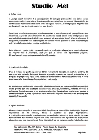 Studio Mel
Rua Valparaíso, 83 / 302 - Bairro - Tijuca. Cidade Rio de Janeiro
TELEFONES PARA CONTATO : (0 21) 3283 3000 / (0 21) 8344 4808
Direção Maestro ERNESTO LEAL - OMB 33.997 Página 83
A fadiga vocal
A fadiga vocal excessiva é a consequência de esforços prolongados tais como: notas
sustentadas muito tempo, abuso de notas agudas, ou trabalhar a voz quando há rouquidão. As
cordas vocais ficam vermelhas assim como os órgãos vizinhos. As modificações da forma das
cordas vocais e de sua tensão aparecem logo depois.
Tanto para o maltrato como para a fadiga excessiva, a musculatura perde sua agilidade e sua
resistência. Segue-se uma diminuição do rendimento vocal, assim como modificações das
particularidades acústicas do timbre que podem ir da voz velada à mais discreta chegando à
rouquidão persistente e às deformações das cordas vocais, portanto a uma incoordenação
entre o trabalho dos órgãos vocais e respiratórios.
Estas diferentes causas terão repercussões sobre a respiração, seja por que a maneira imposta
de respirar não é fisiológica, seja por que o cantor tem dificuldades próprias.
Eis aqui as mais importantes causas destas dificuldades.
A respiração invertida.
O ar é tomado na parte superior do tórax e determina esforços no nível dos ombros, do
pescoço e dos músculos laríngeos. Durante a fonação, o ventre se contrai, se imobiliza, é o
bloqueio diafragmático, o que torna impossível os movimentos naturais deste músculo. A voz é
áspera por falta de agilidade da musculatura respiratória.
Os movimentos respiratórios exagerados são acompanhados por uma capacidade respiratória
muito grande, por uma dilatação exagerada dos alvéolos pulmonares, podendo provocar o
enfisema e fazendo com que a voz se eleve muito. Com frequência ao emitir notas agudas, o
cantor eleva toda a parte superior da caixa torácica e inspira o máximo de ar. Ele confunde
capacidade e pressão.
A rigidez muscular
Ela tem como consequência uma capacidade insuficiente e impossibilita a adaptação do gesto
respiratório ao da emissão, devido à ausência do jogo diafragmático.
A respiração costal-superior nos dois tempos da respiração. Somente a parte superior da caixa
torácica mexe. Este modo de respirar tem como consequência uma hipertonia da musculatura
abdominal, que nos momentos de forte intensidade ou no extremo agudo é obrigada a um
 