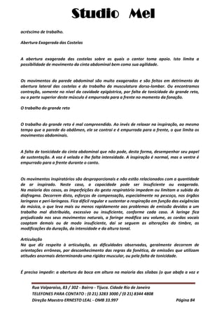 Studio Mel
Rua Valparaíso, 83 / 302 - Bairro - Tijuca. Cidade Rio de Janeiro
TELEFONES PARA CONTATO : (0 21) 3283 3000 / (0 21) 8344 4808
Direção Maestro ERNESTO LEAL - OMB 33.997 Página 84
acréscimo de trabalho.
Abertura Exagerada das Costelas
A abertura exagerada das costelas sobre as quais o cantor toma apoio. Isto limita a
possibilidade de movimento da cinta abdominal bem como sua agilidade.
Os movimentos da parede abdominal são muito exagerados e são feitos em detrimento da
abertura lateral das costelas e do trabalho da musculatura dorso-lombar. Ou encontramos
contração, somente no nível da cavidade epigástrica, por falta de tonicidade do grande reto,
ou a parte superior deste músculo é empurrada para a frente no momento da fonação.
O trabalho do grande reto
O trabalho do grande reto é mal compreendido. Ao invés de relaxar na inspiração, ao mesmo
tempo que a parede do abdômen, ele se contrai e é empurrada para a frente, o que limita os
movimentos abdominais.
A falta de tonicidade da cinta abdominal que não pode, desta forma, desempenhar seu papel
de sustentação. A voz é velada e lhe falta intensidade. A inspiração é normal, mas o ventre é
empurrado para a frente durante o canto.
Os movimentos inspiratórios são desproporcionais e não estão relacionados com a quantidade
de ar inspirado. Neste caso, a capacidade pode ser insuficiente ou exagerada.
Na maioria dos casos, as imperfeições do gesto respiratório impedem ou limitam a subida do
diafragma. Decorrem disto, esforços de compensação, especialmente no pescoço, nos órgãos
laríngeos e peri-laríngeos. Fica difícil regular e sustentar a respiração em função das exigências
da música, o que leva mais ou menos rapidamente aos problemas de emissão devidos a um
trabalho mal distribuído, excessivo ou insuficiente, conforme cada caso. A laringe fica
prejudicada nos seus movimentos naturais, a faringe modifica seu volume, as cordas vocais
coaptam demais ou de modo insuficiente, daí se seguem as alterações do timbre, as
modificações da duração, da intensidade e da altura tonal.
Articulação
No que diz respeito à articulação, as dificuldades observadas, geralmente decorrem de
orientações errôneas, por desconhecimento das regras da fonética, de emissões que utilizam
atitudes anormais determinando uma rigidez muscular, ou pela falta de tonicidade.
É preciso impedir: a abertura da boca em altura na maioria das sílabas (o que abafa a voz e
 