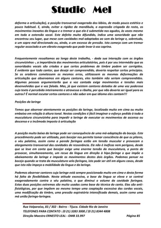 Studio Mel
Rua Valparaíso, 83 / 302 - Bairro - Tijuca. Cidade Rio de Janeiro
TELEFONES PARA CONTATO : (0 21) 3283 3000 / (0 21) 8344 4808
Direção Maestro ERNESTO LEAL - OMB 33.997 Página 85
deforma a articulação), a posição transversal exagerada dos lábios, de modo pouco estético e
pouco habitual. E, ainda, evitar a rigidez da mandíbula, a expressão crispada do rosto, os
movimentos inexatos da língua e o tremor a que ela é submetida nos agudos, às vezes mesmo
em toda a extensão vocal. Este defeito muito difundido, indica uma sonoridade que não
encontrou seu lugar, que mexe com cavidades mal-adaptadas ao som da laringe e, sobretudo,
a um sopro mal direcionado ou, ainda, a um excesso de pressão. Isto começa com um tremor
regular associado a um vibrato exagerado que pode levar à voz caprina.
Frequentemente ressaltamos ao longo deste trabalho, - dada sua interação com os órgãos
circunvizinhos -, a importância dos movimentos articulatórios, pois é por seu intermédio que as
sonoridades vocais são criadas e que certos problemas de timbre podem ser corrigidos.
É evidente que todo cantor, que deseje ser compreendido, deveria respeitar certos princípios.
Se os oradores cometessem os mesmos erros, utilizassem as mesmas deformações da
articulação que observamos em alguns cantores, eles também não seriam compreendidos.
Algumas pessoas argumentarão que a voz cantada exige movimentos e tensões mais
desenvolvidas que a voz falada. Mas, já que existem cantores dotados de uma voz poderosa
cujo texto é percebido inteiramente e atravessa a ribalta, por que não deveria ser igual para os
outros? É normal escutar certos cantores e não saber em que idioma eles cantam!!!
Posições da laringe
Temos que observar atentamente as posições da laringe, localizada muito em cima ou muito
embaixo em relação à altura tonal. Nestas condições é fácil imaginar o esforço pedido à toda a
musculatura circunvizinha para impedir a laringe de executar os movimentos de ascenso ou
descenso e o incômodo imposto à articulação
A posição muito baixa da laringe pode ser consequência de uma má-adaptação do bocejo. Este
procedimento pode ser utilizado, pois bocejar nos permite tomar consciência de que os pilares,
o véu palatino, assim como a parede faríngea estão em tensão muscular e provocam o
alargamento transversal das cavidades de ressonância. Ele não é ineficaz nem perigoso, desde
que se leve em conta que bocejar exige uma enorme tensão da musculatura, a ponto de
provocar, simultaneamente, um recuo da língua em direção à hipo-faringe o que impõe o
abaixamento da laringe e impede os movimentos destes dois órgãos. Podemos pensar no
bocejo quando se trata da musculatura velo-faríngea, isto pode ser útil em alguns casos, desde
que isto não impeça a mobilidade da língua e da laringe.
Podemos observar cantores cuja laringe está sempre posicionada muito em cima e desta forma
há falta de flexibilidade. Nesta atitude excessiva, a base da língua se eleva e se contrai
exageradamente contra o véu palatino, o que diminui o volume da cavidade faríngea.
Estas duas posições extremas são muito usadas como base da técnica do canto. Elas são anti-
fisiológicas, por que impõem ao mesmo tempo uma coaptação excessiva das cordas vocais,
uma modificação do timbre, uma pressão expiratória intensificada demais, assim como uma
má união faringo-laríngea.
 