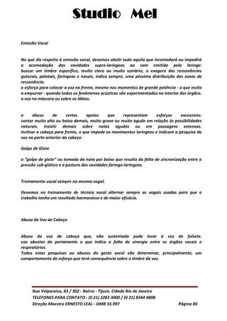 Studio Mel
Rua Valparaíso, 83 / 302 - Bairro - Tijuca. Cidade Rio de Janeiro
TELEFONES PARA CONTATO : (0 21) 3283 3000 / (0 21) 8344 4808
Direção Maestro ERNESTO LEAL - OMB 33.997 Página 86
Emissão Vocal
No que diz respeito à emissão vocal, devemos abolir tudo aquilo que incomodará ou impedirá
a acomodação das cavidades supra-laríngeas ao som emitido pela laringe:
buscar um timbre específico, muito claro ou muito sombrio, o exagero das ressonâncias
guturais, palatais, faríngeas e nasais, indica sempre, uma péssima distribuição das zonas de
ressonância.
o esforço para colocar a voz na frente, mesmo nos momentos de grande potência - o que incita
a empurrar - quando todos os fenômenos acústicos são experimentados no interior dos órgãos.
a voz na máscara ou sobre os lábios.
o abuso de certos apoios que representam esforços excessivos.
cantar muito alto ou baixo demais, muito grave ou muito agudo em relação às possibilidades
naturais. Insistir demais sobre notas agudas ou em passagens extensas.
inclinar a cabeça para frente, o que impede os movimentos laríngeos e indicam a pesquisa da
voz na parte anterior da cabeça.
Golpe de Glote
o “golpe de glote” ou tomada da nota por baixo que resulta da falta de sincronização entre a
pressão sub-glótica e a postura das cavidades faringo-laríngeas.
Treinamento vocal sempre na mesma vogal.
Devemos no treinamento de técnica vocal alternar sempre as vogais usadas para que o
trabalho tenha um resultado harmonioso e de maior eficácia.
Abuso da Voz de Cabeça
Abuso da voz de cabeça que, não sustentada pode levar à voz de falsete.
uso abusivo do portamento o que indica a falta de sinergia entre os órgãos vocais e
respiratórios.
Todas estas pesquisas ou abusos do gesto vocal vão determinar, principalmente, um
comportamento de esforço que terá consequência sobre o timbre da voz.
 