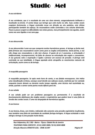 Studio Mel
Rua Valparaíso, 83 / 302 - Bairro - Tijuca. Cidade Rio de Janeiro
TELEFONES PARA CONTATO : (0 21) 3283 3000 / (0 21) 8344 4808
Direção Maestro ERNESTO LEAL - OMB 33.997 Página 87
A voz estridente
A voz estridente, que é o resultado de uma voz clara demais, exageradamente brilhante e
localizada na frente. O cantor força sua laringe que está muito no alto. Suas cordas vocais
coaptam fortemente, a língua contraída recua em direção ao véu palatino, este último
participando também do esforço. Os ressonadores estão contraídos e seu volume diminuído.
Pouco a pouco surgem as dificuldades nas notas graves, mas principalmente nas agudas, assim
como nos sons ligados e nos sons ppp.
A voz obscurecida
A voz obscurecida é uma voz que comporta muitos harmônicos graves. A laringe se fecha mal,
falta firmeza aos ressonadores assim como para os órgãos articulatórios. Desta forma, a voz
não chega aos ressonadores e não tem chance. O gasto de ar é excessivo, a articulação é
indiferenciada, incompreensível, há falta de clareza na articulação das vogais e consoantes.
A voz gutural; nela a respiração é rígida e fornece um excesso de pressão. A faringe está
contraída na sua totalidade. A língua apoiada atrás atrapalha os movimentos naturais da
articulação, assim como os da laringe.
A rouquidão passageira
A rouquidão passageira. Se após meia hora de canto, a voz falada enrouquecer, isto indica
uma classificação errônea, cansaço vocal devido aos esforços vocais, maltrato por ter cantado
enquanto jovem demais ou durante muito tempo seguido, uma técnica mal assimilada ou,
ainda, quando o cantor canta partes muito difíceis para ele.
A voz velada
A voz velada pode ser um problema passageiro ou permanente. É o resultado do
funcionamento defeituoso dos órgãos vocais e respiratórios que podem levar à uma falta de
tensão das cordas vocais. É uma voz despojada de harmônicos agudos.
A voz branca
A voz branca, fraca, sem timbre, indicando não somente uma pressão expiratória insuficiente,
mas também uma falta de tonicidade da cavidade faringo-laríngea. A língua achatada e mole
obriga a laringe à uma posição muito baixa.
 
