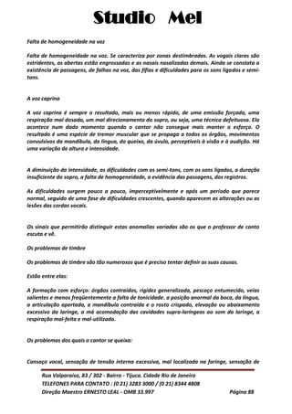 Studio Mel
Rua Valparaíso, 83 / 302 - Bairro - Tijuca. Cidade Rio de Janeiro
TELEFONES PARA CONTATO : (0 21) 3283 3000 / (0 21) 8344 4808
Direção Maestro ERNESTO LEAL - OMB 33.997 Página 88
Falta de homogeneidade na voz
Falta de homogeneidade na voz. Se caracteriza por zonas destimbradas. As vogais claras são
estridentes, as abertas estão engrossadas e as nasais nasalizadas demais. Ainda se constata a
existência de passagens, de falhas na voz, das fífias e dificuldades para os sons ligados e semi-
tons.
A voz caprina
A voz caprina é sempre o resultado, mais ou menos rápido, de uma emissão forçada, uma
respiração mal dosada, um mal direcionamento do sopro, ou seja, uma técnica defeituosa. Ela
acontece num dado momento quando o cantor não consegue mais manter o esforço. O
resultado é uma espécie de tremor muscular que se propaga a todos os órgãos, movimentos
convulsivos da mandíbula, da língua, do queixo, da úvula, perceptíveis à visão e à audição. Há
uma variação de altura e intensidade.
A diminuição da intensidade, as dificuldades com os semi-tons, com os sons ligados, a duração
insuficiente do sopro, a falta de homogeneidade, a evidência das passagens, dos registros.
As dificuldades surgem pouco a pouco, imperceptivelmente e após um período que parece
normal, seguido de uma fase de dificuldades crescentes, quando aparecem as alterações ou as
lesões das cordas vocais.
Os sinais que permitirão distinguir estas anomalias variadas são os que o professor de canto
escuta e vê.
Os problemas de timbre
Os problemas de timbre são tão numerosos que é preciso tentar definir as suas causas.
Estão entre elas:
A formação com esforço: órgãos contraídos, rigidez generalizada, pescoço entumecido, veias
salientes e menos freqüentemente a falta de tonicidade. a posição anormal da boca, da língua,
a articulação apertada, a mandíbula contraída e o rosto crispado, elevação ou abaixamento
excessivo da laringe, a má acomodação das cavidades supra-laríngeas ao som da laringe, a
respiração mal-feita e mal-utilizada.
Os problemas dos quais o cantor se queixa:
Cansaço vocal, sensação de tensão interna excessiva, mal localizada na faringe, sensação de
 