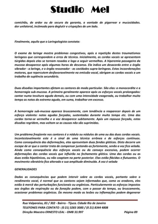 Studio Mel
Rua Valparaíso, 83 / 302 - Bairro - Tijuca. Cidade Rio de Janeiro
TELEFONES PARA CONTATO : (0 21) 3283 3000 / (0 21) 8344 4808
Direção Maestro ERNESTO LEAL - OMB 33.997 Página 89
comichão, de ardor ou de secura da garanta, a vontade de pigarrear e mucosidades.
dor unilateral, incômodo para deglutir e crispações de um lado.
Finalmente, aquilo que o Laringologista constata:
O exame da laringe mostra problemas congestivos, após a repetição destes traumatismos
laríngeos que correspondem a erros de técnica. Inicialmente, as cordas vocais se apresentam
túrgidas depois elas se tornam rosadas e logo a seguir vermelhas. A hiperemia passageira da
mucosa desaparece após algumas horas de descanso. Ela indica um desacordo entre o órgão
vibrador - a laringe, e o órgão ressonador - as cavidades supra-laríngeas. Estas incoordenações
motoras, que repercutem desfavoravelmente na emissão vocal, obrigam as cordas vocais a um
trabalho de suplência secundário.
Duas disodias importantes afetam os cantores de modo particular. São elas: a monocordite e a
hemorragia sub-mucosa. A primeira geralmente aparece após os esforços vocais prolongados:
cantar numa tessitura aguda demais, ou com uma intensidade exagerada, ou trabalhar muito
tempo as notas do extremo agudo, em suma, trabalhar em excesso.
A hemorragia sub-mucosa aparece bruscamente, com tendência a reaparecer depois de um
esforço violento: notas agudas forçadas, sustentadas durante muito tempo etc. Uma das
cordas torna-se vermelha e a voz desaparece subitamente. Após um repouso forçado, estas
disodias regridem, mas voltam se as causas não são suprimidas.
Um problema freqüente nos cantores é o nódulo ou nódulos de uma ou das duas cordas vocais.
Incontestavelmente este é o sinal de uma técnica errônea e de esforços contínuos.
Como consequência das deformações, elas apresentam duas fendas glóticas. Disto decorre um
escape de ar que o cantor trata de compensar juntando-as fortemente, senão a voz fica velada.
Ainda como consequência dos esforços vocais ou do cansaço excessivo, podem ocorrer
deformações das cordas vocais que influirão no fechamento glótico. Uma das cordas ou as
duas estão hipotônicas, ou não coaptam na parte posterior. Elas estão flácidas e flutuantes. O
movimento vibratório fica alterado e sua amplitude diminuída. A voz é velada
GENERALIDADES
Dadas as consequências que podem intervir sobre as cordas vocais, portanto sobre o
rendimento vocal, é normal que os cantores sejam informados que, como os oradores, eles
estão à mercê das perturbações funcionais ou orgânicas. Particularmente os esforços impostos
aos órgãos da respiração ou da fonação podem, com o passar do tempo, ou bruscamente,
ocasionar problemas orgânicos. Do mesmo modo as lesões ou inflamações podem degenerar
 